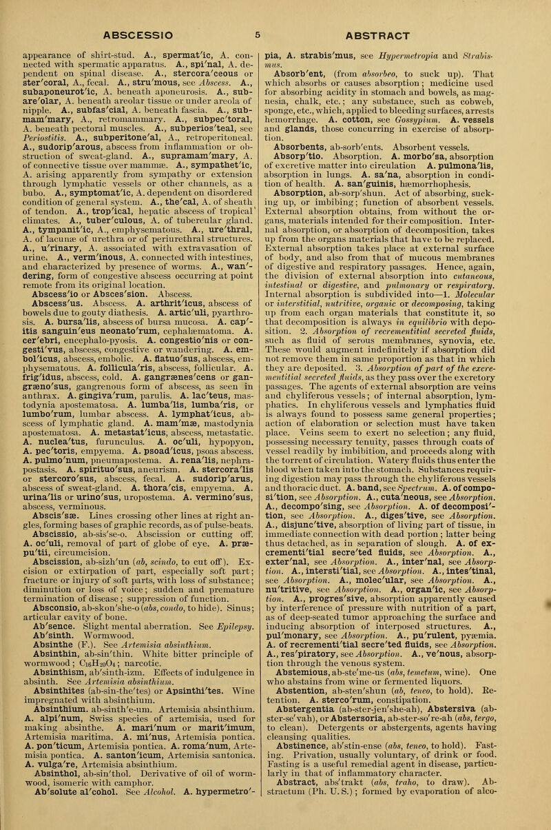 appearance of shirt-stud. A., spermatic, A. con- nected with spermatic apparatus. A., spi'nal, A. de- pendent on spinal disease. A., stercora'ceoiis or ster'coral, A., fecal. A., stru'mous, see Abscess. A., subaponeurotic, A. beneath aponeurosis. A., sub- areolar, A. beneath areolar tissue or under areola of nipple. A., subfascial, A. beneath fascia. A., sub- mam'mary, A., retromammary. A., subpec'toral, A. beneath pectoral muscles. A., subperios'teal, see Periostitis. A., subperitoneal, A., retroperitoneal. A., sudorip'arous, abscess from inflammation or ob- struction of sweat-gland. A., supramam'mary, A. of connective tissue over mammse. A., sympathetic, A. arising apparently from sympathy or extension through lymphatic vessels or other channels, as a bubo. A., symptomat'ic, A. dependent on disordered condition of general system. A., the'cal, A. of sheath of tendon. A., trop'ical, hepatic abscess of tropical' climates. A., tuber'culous, A. of tubercular gland. A., tympanitic, A., emphysematous. A., ure'thral, A. of lacunae of urethra or of periurethral structures. A., u'rinary, A. associated with extravasation of urine. A., verm'inous, A. connected with intestines, and characterized by presence of worms. A., wan'- dering, form of congestive abscess occurring at point remote from its original location. Abscess'io or Absces'sion. Abscess. Abscess'us. Abscess. A. arthrit'icus, abscess of bowels due to gouty diathesis. A. artic'uli, pyarthro- sis. A. bursa'lis, abscess of bursa mucosa. A. cap'- itis sanguineus neonatorum, cephalasmatoma. A. cer'ebri, encephalo-pyosis. A. congestio'nis or con- gesti'vus, abscess, congestive or wandering. A. em- bollcus, abscess, embolic. A. flatuo'sus, abscess, em- physematous. A. follicula'ris, abscess, follicular.. A. frigldus, abscess, cold. A. gangrsenes'cens or gan- grseno'sus, gangrenous form of abscess, as seen in anthrax. A. gingiva'rum, parulis. A. lac'teus, mas- todynia apostematosa. A. lumba'lis, lumba'ris, or lumbo'rum, lumbar abscess. A. lymphatlcus, ab- scess of lymphatic gland. A. mam'msB, mastodynia apostematosa. A. metastat'icus, abscess, metastatic. A. nuclea'tus, furunculus. A. oc'uli, hypopyon. A. pec'toris, empyema. A. psoadlcus, psoas abscess. A. pulmo'num, pneumapostema. A. rena'lis, nephra- postasis. A. spirituo'sus, aneurism. A. stercora'lis or stercoro'sus, abscess, fecal. A. sudorip'arus, abscess of sweat-gland. A. thora'cis, empyema. A. urina'lis or urino'sus, uropostema. A. vermino'sus, abscess, verminous. Abscis'sse. Lines crossing other lines at right an- gles, forming bases of graphic records, as of pulse-beats. Abscissio, ab-sis'se-o. Abscission or cutting off. A. oc'uli, removal of part of globe of eye. A. prse- pu'tii, circumcision. Abscission, ab-sizh'un {ab, scindo, to cut off). Ex- cision or extirpation of part, especially soft part; fracture or injury of soft parts, with loss of substance; diminution or loss of voice; sudden and premature termination of disease; suppression of function. Absconsio, ab-skon'she-o (abs, condo, to hide). Sinus; articular cavity of bone. Ab'sence. Slight mental aberration. See Epilepsy. Ab'sinth. Wormwood. Absinthe (F.). See Artemisia absinthium. Absinthin, ab-sin'thin. White bitter principle of wormwood ; C16H20O4; narcotic. Absinthism, ab'sinth-izm. Effects of indulgence in absinth. See Artemisia absinthium. Absinthites (ab-sin-the'tes) or Apsinthi'tes. Wine impregnated with absinthium. Absinthium, ab-sinth'e-um. Artemisia absinthium. A. alpi'num, Swiss species of artemisia, used for making absinthe. A. mari'num or marit'imum, Artemisia maritima. A. mi'nus, Artemisia pontica. A. pon'ticum, Artemisia pontica. A. roma'num, Arte- misia pontica. A. santon'icum, Artemisia santonica. A. vulga're, Artemisia absinthium. Absinthol, ab-sin'thol. Derivative of oil of worm- wood, isomeric with camphor. Ab'solute al'cohol. See Alcohol. A. hypermetro'- pia, A. strabis'mus, see Hypermetropia and Strabis- mus. Absorb'ent, (from absorbeo, to suck up). That which absorbs or causes absorption; medicine used for absorbing acidity in stomach and bowels, as mag- nesia, chalk, etc.; any substance, such as cobweb, sponge, etc., which, applied to bleeding surfaces, arrests hemorrhage. A. cotton, see Gossypium. A. vessels and glands, those concurring in exercise of absorp- tion. Absorbents, ab-sorb'ents. Absorbent vessels. Absorp'tio. Absorption. A. morbo'sa, absorption of excretive matter into circulation A. pulmona'lis, absorption in lungs. A. sa'na, absorption in condi- tion of health. A. san'guinis, hsernorrhophesis. Absorption, ab-sorp'shun. Act of absorbing, suck- ing up, or imbibing; function of absorbent vessels. External absorption obtains, from without the or- gans, materials intended for their composition. Inter- nal absorption, or absorption of decomposition, takes up from the organs materials that have to be replaced. External absorption takes place at external surface of body, and also from that of mucous membranes of digestive and respiratory passages. Hence, again, the division of external absorption into cutaneous, intestinal or digestive, and pulmonary or respiratory. Internal absorption is subdivided into—1. Molecular or interstitial, nutritive, organic or decomposing, taking up from each organ materials that constitute it, so that decomposition is always in equilibrio with depo- sition. 2. Absorption of recrementitial secreted fluids, such as fluid of serous membranes, synovia, etc. These would augment indefinitely if absorption did not remove them in same proportion as that in which they are deposited. 3. Absorption of part of the excre- mentitial secreted fluids, as they pass over the excretory passages. The agents of external absorption are veins and chyliferous vessels; of internal absorption, lym- phatics. In chyliferous vessels and lymphatics fluid is always found to possess same general properties; action of elaboration or selection must have taken place. Veins seem to exert no selection; any fluid, possessing necessary tenuity, passes through coats of vessel readily by imbibition, and proceeds along with the torrent of circulation. Watery fluids thus enter the blood when taken into the stomach. Substances requir- ing digestion may pass through the chyliferous vessels and thoracic duct. A. band, see Spectrum. A.ofcompo- si'tion, see Absorption. A., cuta'neous, see Absorption. A., decomposing, see Absorption. A. of decomposi- tion, see Absorption. A., diges'tive, see Absorption. A., disjunctive, absorption of living part of tissue, in immediate connection with dead portion; latter being thus detached, as in separation of slough. A. of ex- crementi'tial secre'ted fluids, see Absorption. A., exter'nal, see Absorption. A., inter'nal, see Absorp- tion. A., intersti'tial, see Absorption. A., intes'tinal, see Absorption. A., molec'ular, see Absorption. A., nu'tritive, see Absorption. A., organic, see Absorp- tion. A., progressive, absorption apparently caused by interference of pressure with nutrition of a part, as of deep-seated tumor approaching the surface and inducing absorption of interposed structures. A., pul'monary, see Absorption. A., pu'rulent, pyaemia. A. of recrementi'tial secre'ted fluids, see Absorption. A., res'piratory, see Absorption. A., ve'nous, absorp- tion through the venous system. Abstemious, ab-ste'me-us {abs, temetum, wine). One who abstains from wine or fermented liquors. Abstention, ab-sten'shun (ab, teneo, to hold). Ke- tention. A. sterco'rum, constipation. Abstergentia (ab-ster-jen'she-ah), Abstersiva (ab- ster-se'vah), or Abstersoria, ab-ster-so're-ah [abs, tergo, to clean). Detergents or abstergents, agents having cleansing qualities. Abstinence, ab'stin-ense (abs, teneo, to hold). Fast- ing. Privation, usually voluntary, of drink or food. Fasting is a useful remedial agent in disease, particu- larly in that of inflammatory character. Abstract, abs'trakt {abs, traho, to draw). Ab- stractum (Ph. U. S.); formed by evaporation of alco-