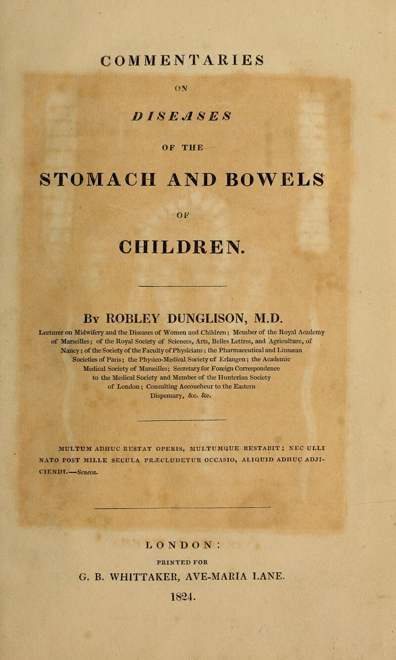 COMMENTARIES ON &ISEASES OF THE STOMACH AND BOWELS OF CHILDREN. By ROBLEY DUNGLISON, M.D. Lecturer on Midwifery and the Diseases of Women and Children; Member of the Royal Academy of Marseilles; of the Royal Society of Sciences, Arts, Belles Lettres, and Agriculture, of Nancy; of the Society of the Faculty of Physicians; the Pharmaceutical and Linnasan Societies of Paris; the Physico-Medieal Society of Erlangen; the Academic Medical Society of Marseilles; Secretary for Foreign Correspondence to the Medical Society and Member of the Hunterian Society of London; Consulting Accoucheur to the Eastern Dispensary, &c. &c. MULTUM ADHTJC RESTAT OPERIS, MTJLTUMQITE RESTABIT ; NEC ULLI NATO POST MILLE SECULA PRjECLUDETUR OCCASIO, ALIQTJID ADHTJC ADJI- CIENDT Seneca. LONDON: PRINTED FOR G. B. WH1TTAKER, AVE-MARIA LANE. 1824.