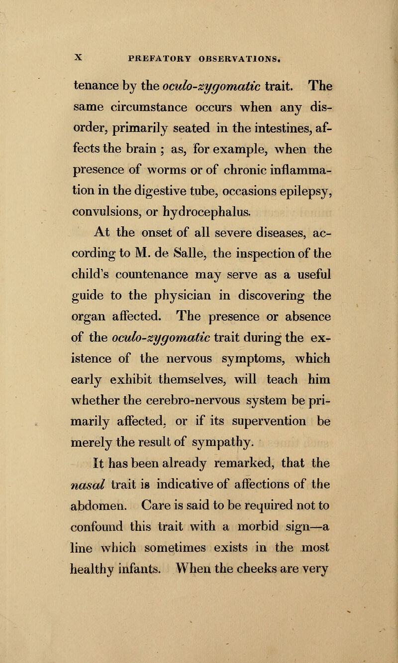 tenance by the oculo-zygomatic trait. The same circumstance occurs when any dis- order, primarily seated in the intestines, af- fects the brain ; as, for example, when the presence of worms or of chronic inflamma- tion in the digestive tube, occasions epilepsy, convulsions, or hydrocephalus. At the onset of all severe diseases, ac- cording to M. de Salle, the inspection of the child's countenance may serve as a useful guide to the physician in discovering the organ affected. The presence or absence of the oculo-zygomatic trait during the ex- istence of the nervous symptoms, which early exhibit themselves, will teach him whether the cerebro-nervous system be pri- marily affected, or if its supervention be merely the result of sympathy. It has been already remarked, that the nasal trait is indicative of affections of the abdomen. Care is said to be required not to confound this trait with a morbid sign—a line which sometimes exists in the most healthy infants. When the cheeks are very