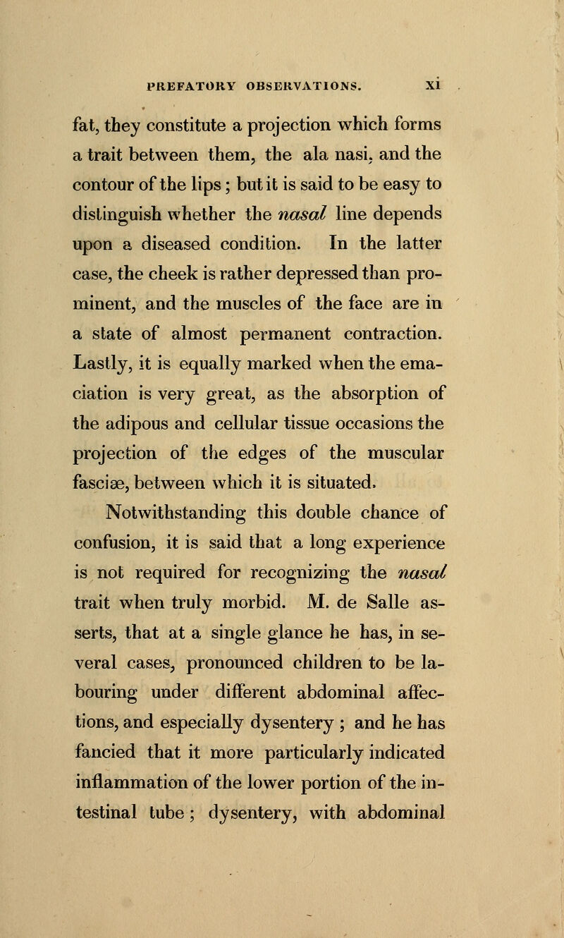 fat, they constitute a projection which forms a trait between them, the ala nasi, and the contour of the lips; but it is said to be easy to distinguish whether the nasal line depends upon a diseased condition. In the latter case, the cheek is rather depressed than pro- minent, and the muscles of the face are in a state of almost permanent contraction. Lastly, it is equally marked when the ema- ciation is very great, as the absorption of the adipous and cellular tissue occasions the projection of the edges of the muscular fasciae, between which it is situated. Notwithstanding this double chance of confusion, it is said that a long experience is not required for recognizing the nasal trait when truly morbid. M. de Salle as- serts, that at a single glance he has, in se- veral cases, pronounced children to be la- bouring under different abdominal affec- tions, and especially dysentery ; and he has fancied that it more particularly indicated inflammation of the lower portion of the in- testinal tube; dysentery, with abdominal