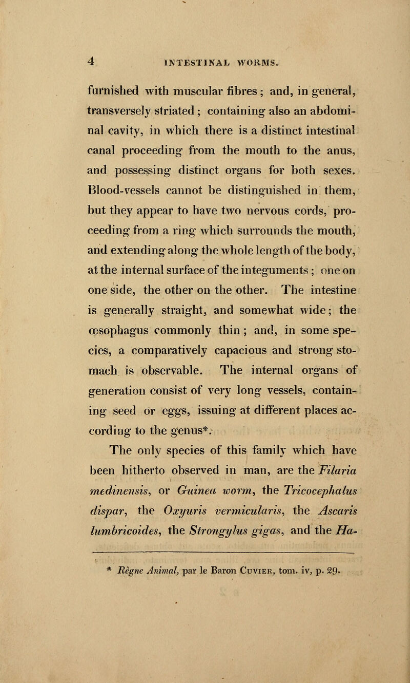 furnished with muscular fibres; and, in general, transversely striated; containing also an abdomi- nal cavity, in which there is a distinct intestinal canal proceeding from the mouth to the anus, and possessing distinct orgaus for both sexes. Blood-vessels cannot be distinguished in them, but they appear to have two nervous cords, pro- ceeding from a ring which surrounds the mouth, and extending along the whole length of the body, at the internal surface of the integuments; one on one side, the other on the other. The intestine is generally straight, and somewhat wide; the oesophagus commonly thin; and, in some spe- cies, a comparatively capacious and strong sto- mach is observable. The internal organs of generation consist of very long vessels, contain- ing seed or eggs, issuing at different places ac- cording to the genus*. The only species of this family which have been hitherto observed in man, are the Filaria medine?isis, or Guinea worm, the Tricocephalus dispar, the Oxyuris vermicularis^ the Ascaris lumbricoides, the Strongylus gigas, and the Ha- * Regne Animal, par le Baron Cuvier, torn, iv, p. 29»