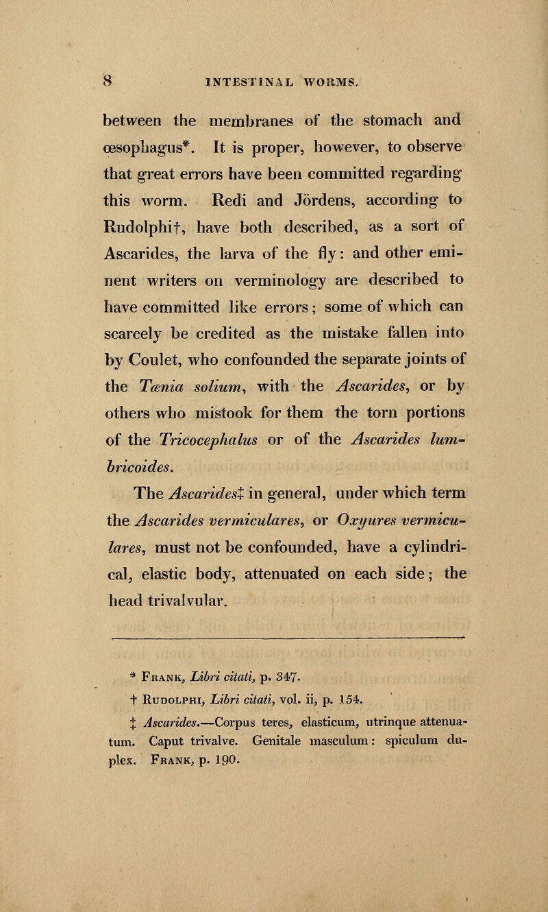 between the membranes of the stomach and oesophagus*. It is proper, however, to observe that great errors have been committed regarding this worm. Redi and Jordens, according to Rudolphif, have both described, as a sort of Ascarides, the larva of the fly: and other emi- nent writers on verminology are described to have committed like errors; some of which can scarcely be credited as the mistake fallen into by Coulet, who confounded the separate joints of the T<snia solium, with the Ascarides, or by others who mistook for them the torn portions of the Tricocephalus or of the Ascarides lum- bricoides. The Ascaridest in general, under which term the Ascarides vermiculares, or Oxyures vermicu- lares, must not be confounded, have a cylindri- cal, elastic body, attenuated on each side; the head trivalvular. * Frank, Libri citali, p. 347- t Rudolphi, Libri citati, vol. ii, p. 154, | Ascarides.—Corpus teres, elasticum, utrinque attenua- tum. Caput trivalve. Genitale masculum: spiculum du- plex. Frank, p. 190.