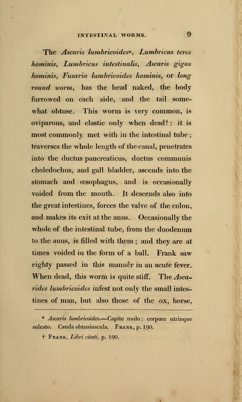 The Ascaris lumbricoides*, Lumbricus teres hominis, Lumbricus intestinalis, Ascaris gigas hominis, Fusaria lumbricoides hominis, or long round worm, has the head naked, the body furrowed on each side, and the tail some- what obtuse. This worm is very common, is oviparous, and elastic only when deadt: it is most commonly met with in the intestinal tube; traverses the whole length of the canal, penetrates into the ductus pancreaticus, ductus communis choledochus, and gall bladder, ascends into the stomach and oesophagus, and is occasionally voided from the mouth. It descends also into the great intestines, forces the valve of the colon, and makes its exit at the anus. Occasionally the whole of the intestinal tube, from the duodenum to the anus, is filled with them ; and they are at times voided in the form of a ball. Frank saw eighty passed in this manner in an acute fever. When dead, this worm is quite stiff. The Asca- rides lumbricoides infest not only the small intes- tines of man, but also those of the ox, horse, * Ascaris lumbricoides.—Capite nudo: corpore utrinque sulcato. Cauda obtusiuscula. Frank, p. 190. t Frank, Libri citati, p. 190.