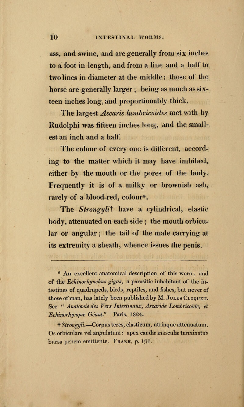 ass, and swine, and are generally from six inches to a foot in length, and from a line and a half to two lines in diameter at the middle: those of the horse are generally larger; being as much as six- teen inches long, and proportionably thick. The largest Ascaris lumbricoides met with by Rudolphi was fifteen inches long, and the small- est an inch and a half. The colour of every one is different, accord- ing to the matter which it may have imbibed, either by the mouth or the pores of the body. Frequently it is of a milky or brownish ash, rarely of a blood-red, colour*. The Strongylit have a cylindrical, elastic body, attenuated on each side ; the mouth orbicu- lar or angular; the tail of the male carrying at its extremity a sheath, whence issues the penis. * An excellent anatomical description of this worm, and of the Echinorhynchus gigas, a parasitic inhabitant of the in- testines of quadrupeds, birds, reptiles, and fishes, but never of those of man, has lately been published by M. Jules Cloquet. See  Anatomie des Vers Intestinaux, Ascaride Lombrico'ide, et Eckinorhynque Geant. Paris, 1824. \Slrongyli.—Corpus teres, elasticum, utrinque attenuatum. Os orbiculare vel angulatum: apex Cauda? masculae terminatus bursa penem emittente. Frank, p. 191.