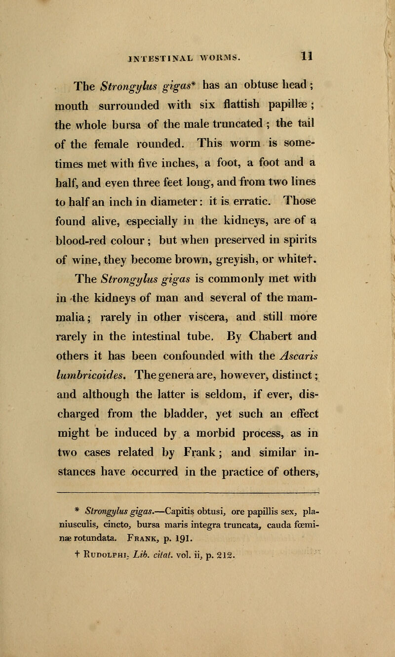 The Strongylus gigas* has an obtuse head; mouth surrounded with six flattish papillae; the whole bursa of the male truncated ; the tail of the female rounded. This worm is some- times met with five inches, a foot, a foot and a half, and even three feet long, and from two lines to half an inch in diameter: it is erratic. Those found alive, especially in the kidneys, are of a blood-red colour ; but when preserved in spirits of wine, they become brown, greyish, or whitef. The Strongylus gigas is commonly met with in the kidneys of man and several of the mam- malia; rarely in other viscera, and still more rarely in the intestinal tube. By Chabert and others it has been Confounded with the Ascaris lumbricoides. The genera are, however, distinct; and although the latter is seldom, if ever, dis- charged from the bladder, yet such an effect might be induced by a morbid process, as in two cases related by Frank; and similar in- stances have occurred in the practice of others, * Strongylus gigas.—Capitis obtusi, ore papillis sex, pla- niusculis, cincto, bursa maris integra truncata, cauda fcemi- nae rotundata. Frank, p. 191. t RudolphI; Lib. citat. vol. ii, p. 212.