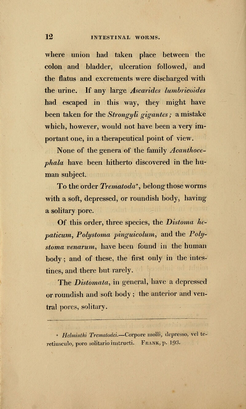 where union had taken place between the colon and bladder, ulceration followed, and the flatus and excrements were discharged with the urine. If any large Ascarides lumbricoides had escaped in this way, they might have been taken for the Strongyli gigantes; a mistake which, however, would not have been a very im- portant one, in a therapeutical point of view. None of the genera of the family Acanthoce- phala have been hitherto discovered in the hu- man subject. To the order Trematoda*, belong those worms with a soft, depressed, or roundish body, having a solitary pore. Of this order, three species, the Distoma he- paticum, Polystoma pinguicolum, and the Poly- stoma venarum, have been found in the human body; and of these, the first only in the intes- tines, and there but rarely. The Distomata, in general, have a depressed or roundish and soft body; the anterior and ven- tral pores, solitary. * Helminihi Trematodei.—Corpore molli,, depresso, vel te- retiusculo, poro solitarip instructi. Frank, p. 193.