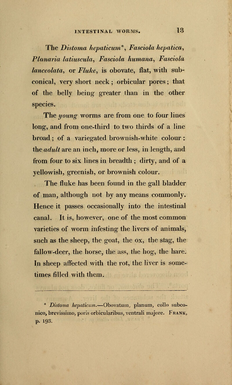The Distoma hepaticum*, Fasciola hepatica, Planaria latiuscula, Fasciola humana, Fasciola lanceolata, or Fluke, is obovate, flat, with sub- conical, very short neck; orbicular pores; that of the belly being greater than in the other species. The young worms are from one to four lines long, and from one-third to two thirds of a line broad ; of a variegated brownish-white colour : the adult are an inch, more or less, in length, and from four to six lines in breadth ; dirty, and of a yellowish, greenish, or brownish colour. The fluke has been found in the gall bladder of man, although not by any means commonly. Hence it passes occasionally into the intestinal canal. It is, however, one of the most common varieties of worm infesting the livers of animals, such as the sheep, the goat, the ox, the stag, the fallow-deer, the horse, the ass, the hog, the hare. In sheep affected with the rot, the liver is some- times filled with them. * Distoma hepaticum.—Obovatum, planum, collo subco- nico, brevissimo, poris orbicularibus, ventrali majore. Frank, p. 193.