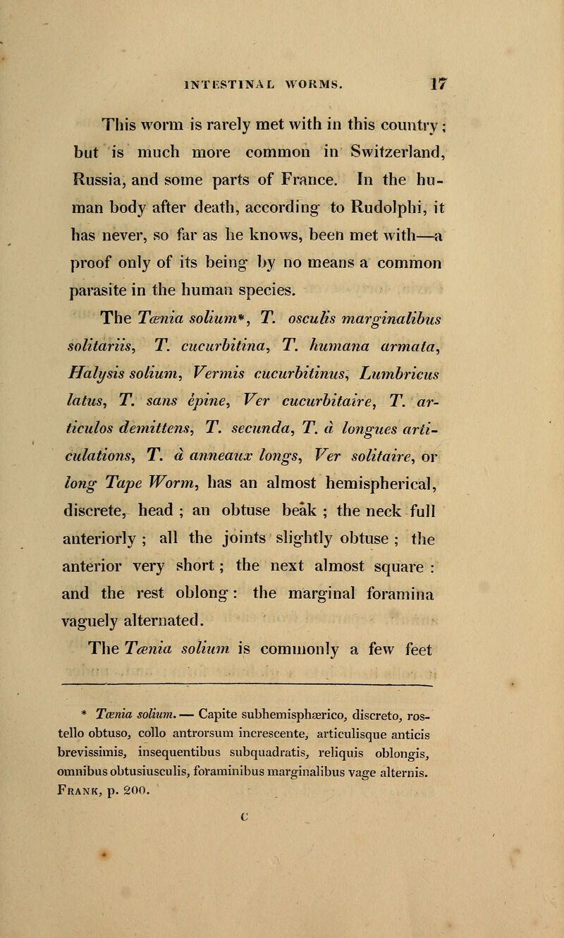 This worm is rarely met with in this country ; but is much more common in Switzerland, Russia, and some parts of France. In the hu- man body after death, according to Rudolphi, it has never, so far as he knows, been met with—a proof only of its being by no means a common parasite in the human species. The Taenia solium*, T. osculis marginalibus solitariis, T. cucurbitina, T. humana armata, Halysis solium, Vermis cucurbitinus, Lumbricus latus, T. sans epine, Ver cucurbitaire, T. ar- ticulos demittens, T. secunda, T. a longues arti- culations, T. d anneaux longs, Ver solitaire, or long Tape Worm, has an almost hemispherical, discrete, head ; an obtuse beak ; the neck full anteriorly ; all the joints slightly obtuse ; the anterior very short; the next almost square : and the rest oblong: the marginal foramina vaguely alternated. The Taenia solium is commonly a few feet * Taenia solium.— Capite subhemisphaerico, discrete), ros- tello obtuso, collo antrorsum increscente, articulisque anticis brevissimis, insequentibus subquadratis, reliquis oblongis, omnibus obtusiusculis, foraminibus marginalibus vage alternis. Frank, p. 200.