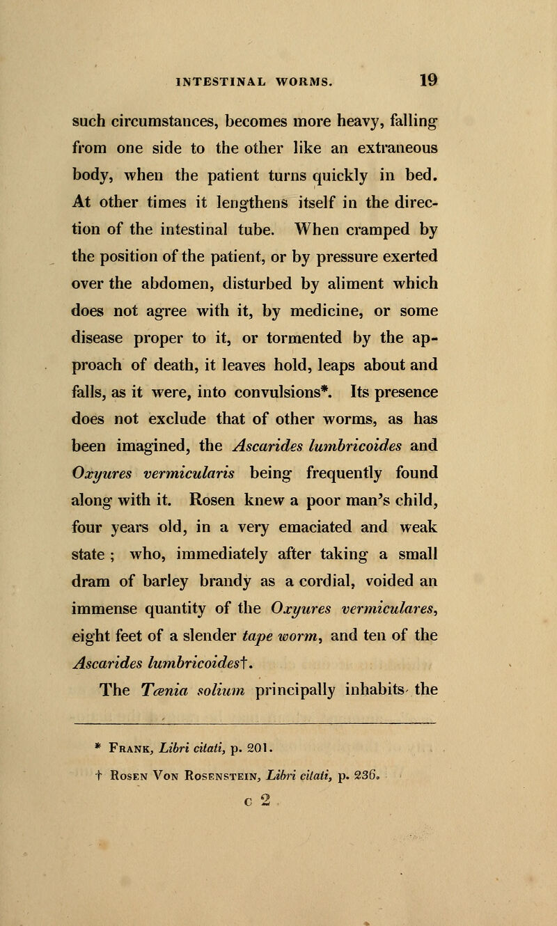 such circumstances, becomes more heavy, falling from one side to the other like an extraneous body, when the patient turns quickly in bed. At other times it lengthens itself in the direc- tion of the intestinal tube. When cramped by the position of the patient, or by pressure exerted over the abdomen, disturbed by aliment which does not agree with it, by medicine, or some disease proper to it, or tormented by the ap- proach of death, it leaves hold, leaps about and falls, as it were, into convulsions*. Its presence does not exclude that of other worms, as has been imagined, the Ascarides lumbricoides and Oxyures vermicularis being frequently found along with it. Rosen knew a poor man's child, four years old, in a very emaciated and weak state ; who, immediately after taking a small dram of barley brandy as a cordial, voided an immense quantity of the Oxyures vermiculares, eight feet of a slender tape worm, and ten of the Ascarides lumbricoidest. The Taenia solium principally inhabits the * Frank, Libri citati, p. 201. t Rosen Von Rosenstein, Libri eiiaii, p. 236. c 2 .