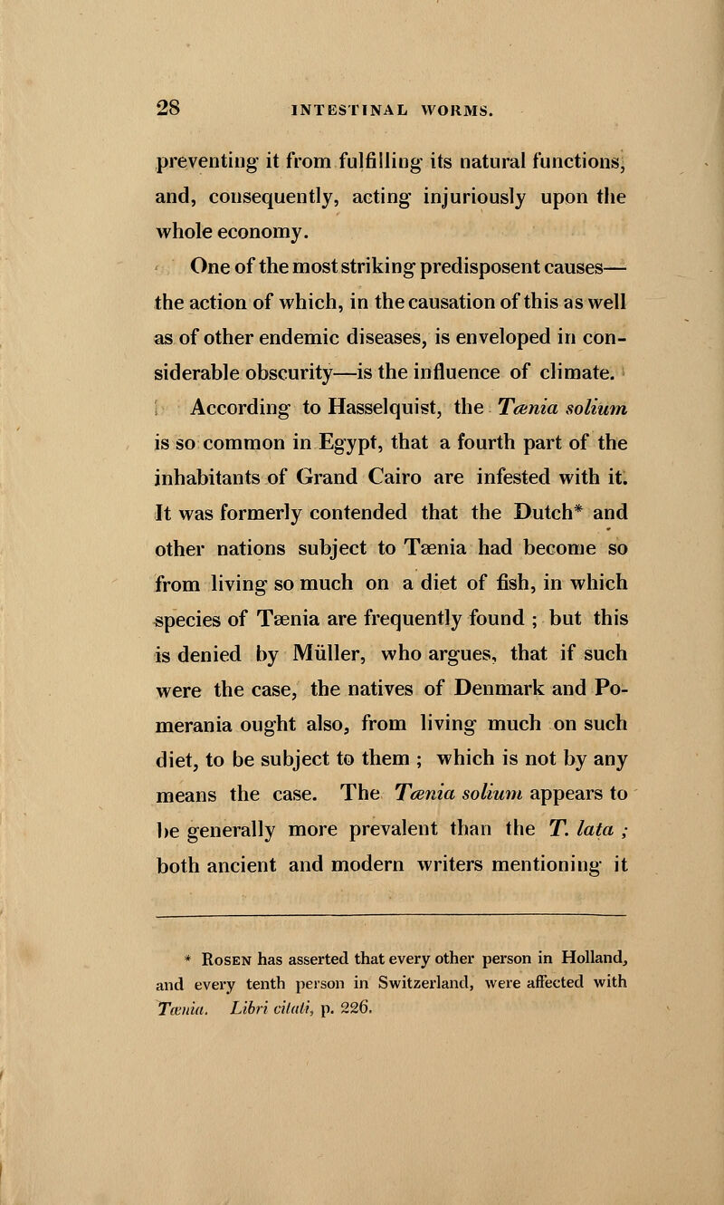 preventing it from fulfilling its natural functions, and, consequently, acting injuriously upon the whole economy. One of the most striking predisposent causes— the action of which, in the causation of this as well as of other endemic diseases, is enveloped in con- siderable obscurity—is the influence of climate. According to Hasselquist, the Tcania solium is so common in Egypt, that a fourth part of the inhabitants of Grand Cairo are infested with it. It was formerly contended that the Dutch* and other nations subject to Taenia had become so from living so much on a diet of fish, in which species of Taenia are frequently found ; but this is denied by Miiller, who argues, that if such were the case, the natives of Denmark and Po- merania ought also, from living much on such diet, to be subject to them ; which is not by any means the case. The Taenia solium appears to be generally more prevalent than the T. lata ; both ancient and modern writers mentioning it * Rosen has asserted that every other person in Holland, and every tenth person in Switzerland, were affected with Taenia. Libri ciictii, p. 226.