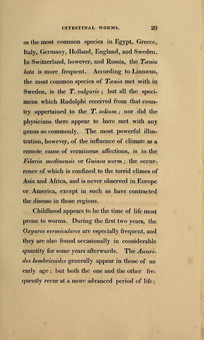 as the most common species in Egypt, Greece, Italy, Germany, Holland, England, and Sweden. In Switzerland, however, and Russia, the Tcenia lata is more frequent. According to Linnaeus, the most common species of Tcenia met with in Sweden, is the T. vulgaris ; but all the speci- mens which Rudolphi received from that coun- try appertained to the T. solium; nor did the physicians there appear to have met with any genus so commonly. The most powerful illus- tration, however, of the influence of climate as a remote cause of verminous affections, is in the Filaria medinensis or Guinea worm; the occur- rence of which is confined to the torrid climes of Asia and Africa, and is never observed in Europe or America, except in such as have contracted the disease in those regions. Childhood appears to be the time of life most prone to worms. During the first two years, the Oxyures vermiculares are especially frequent, and they are also found occasionally in considerable quantity for some years afterwards. The Ascari- des lumbricoides generally appear in those of an early age ; but both the one and the other fre- quently recur at a more advanced period of life;
