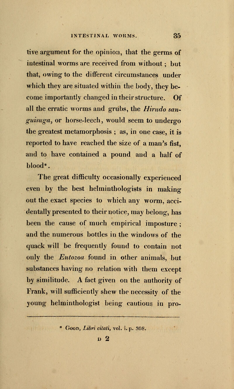 tive argument for the opinion, that the germs of intestinal worms are received from without; but that, owing to the different circumstances under which they are situated within the body, they be- come importantly changed in their structure. Of all the erratic worms and grubs, the Hirudo san- guisuga, or horse-leech, would seem to undergo the greatest metamorphosis ; as, in one case, it is reported to have reached the size of a man's fist, and to have contained a pound and a half of blood*. The great difficulty occasionally experienced even by the best helminthologists in making out the exact species to which any worm, acci- dentally presented to their notice, may belong, has been the cause of much empirical imposture ; and the numerous bottles in the windows of the quack will be frequently found to contain not only the Entozoa found in other animals, but substances having no relation with them except by similitude. A fact given on the authority of Frank, will sufficiently shew the necessity of the young helminthologist being cautious in pro- * Good, Libri citati, vol. i. p. 308. i) 2