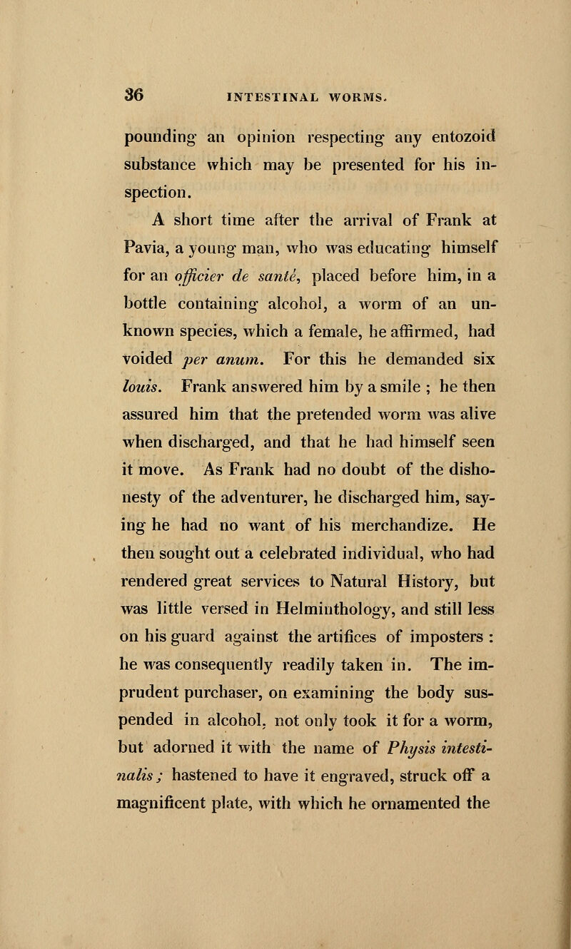 pounding an opinion respecting any entozoid substance which may be presented for his in- spection. A short time after the arrival of Frank at Pavia, a young man, who was educating himself for an officier de sante, placed before him, in a bottle containing alcohol, a worm of an un- known species, which a female, he affirmed, had voided per anum. For this he demanded six louis. Frank answered him by a smile ; he then assured him that the pretended worm was alive when discharged, and that he had himself seen it move. As Frank had no doubt of the disho- nesty of the adventurer, he discharged him, say- ing he had no want of his merchandize. He then sought out a celebrated individual, who had rendered great services to Natural History, but was little versed in Helminthology, and still less on his guard against the artifices of imposters : he was consequently readily taken in. The im- prudent purchaser, on examining the body sus- pended in alcohol, not only took it for a worm, but adorned it with the name of Physis intesti- nalis ; hastened to have it engraved, struck off a magnificent plate, with which he ornamented the