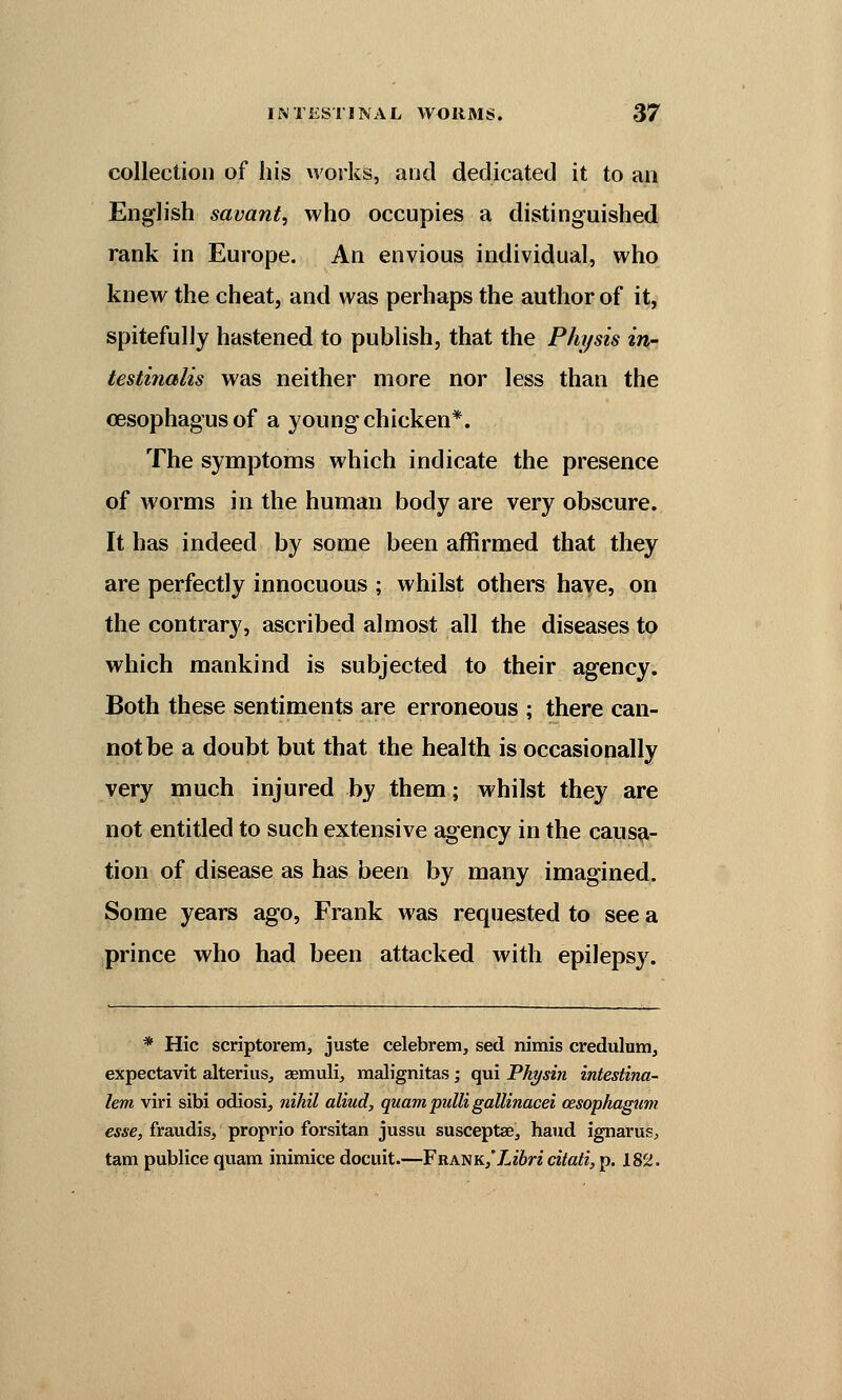 collection of his works, and dedicated it to an English savant, who occupies a distinguished rank in Europe. An envious individual, who knew the cheat, and was perhaps the author of it, spitefully hastened to publish, that the Phi/sis in- testinalis was neither more nor less than the oesophagus of a young chicken*. The symptoms which indicate the presence of worms in the human body are very obscure. It has indeed by some been affirmed that they are perfectly innocuous ; whilst others have, on the contrary, ascribed almost all the diseases to which mankind is subjected to their agency. Both these sentiments are erroneous ; there can- not be a doubt but that the health is occasionally very much injured by them; whilst they are not entitled to such extensive agency in the causa- tion of disease as has been by many imagined. Some years ago, Frank was requested to see a prince who had been attacked with epilepsy. * Hie scriptorem, juste celebrem, sed nimis credulum, expectavit alterius, aemuli, malignitas ; qui Physin intestina- lem viri sibi odiosi, nihil aliud, quam pulli gallinacei cesophagum esse, fraudis, proprio forsitan jussu susceptae3 hand ignarus, tarn publice quam inimice docuit.—Frank,Libricitati, p. 182.