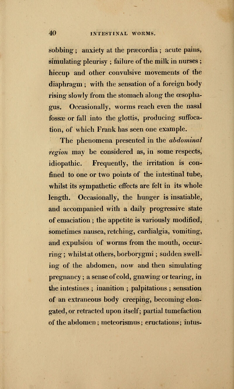 sobbing; anxiety at the prsecordia; acute pains, simulating pleurisy ; failure of the milk in nurses; hiccup and other convulsive movements of the diaphragm ; with the sensation of a foreign body rising slowly from the stomach along the oesopha- gus. Occasionally, worms reach even the nasal fossae or fall into the glottis, producing suffoca- tion, of which Frank has seen one example. The phenomena presented in the abdominal region may be considered as, in some respects, idiopathic. Frequently, the irritation is con- fined to one or two points of the intestinal tube, whilst its sympathetic effects are felt in its whole length. Occasionally, the hunger is insatiable, and accompanied with a daily progressive state of emaciation; the appetite is variously modified, sometimes nausea, retching, cardialgia, vomiting, and expulsion of worms from the mouth, occur- ring; whilst at others, borborygmi; sudden swell- ing of the abdomen, now and then simulating pregnancy; a sense of cold, gnawing or tearing, in the intestines ; inanition ; palpitations ; sensation of an extraneous body creeping, becoming elon- gated, or retracted upon itself; partial tumefaction of the abdomen; meteorismus; eructations; intus-