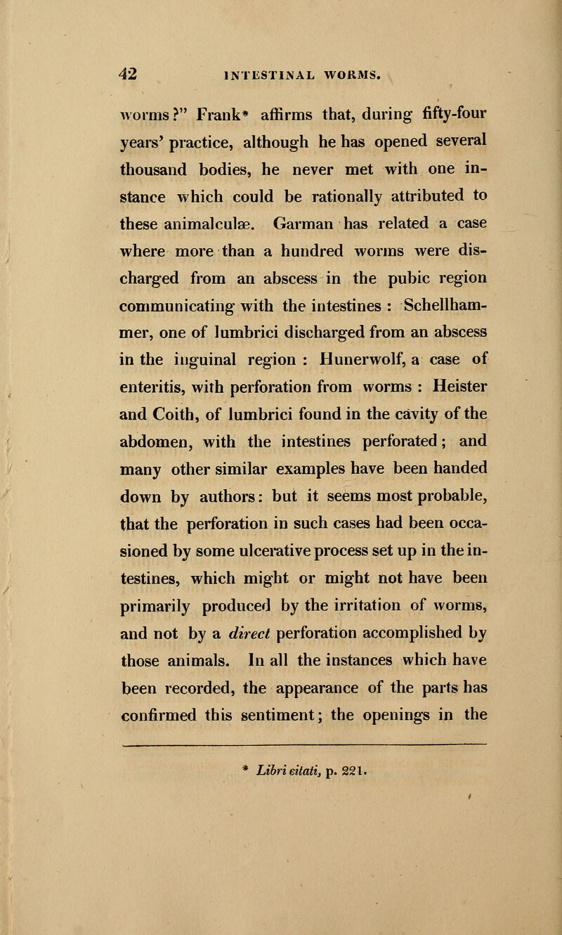 worms ? Frank* affirms that, during fifty-four years' practice, although he has opened several thousand bodies, he never met with one in- stance which could be rationally attributed to these animalculse. Garman has related a case where more than a hundred worms were dis- charged from an abscess in the pubic region communicating with the intestines : Schellham- mer, one of lumbrici discharged from an abscess in the inguinal region : Hunerwolf, a case of enteritis, with perforation from worms : Heister and Coith, of lumbrici found in the cavity of the abdomen, with the intestines perforated; and many other similar examples have been handed down by authors: but it seems most probable, that the perforation in such cases had been occa- sioned by some ulcerative process set up in the in- testines, which might or might not have been primarily produced by the irritation of worms, and not by a direct perforation accomplished by those animals. In all the instances which have been recorded, the appearance of the parts has confirmed this sentiment; the openings in the * Librieitati, p. 221.