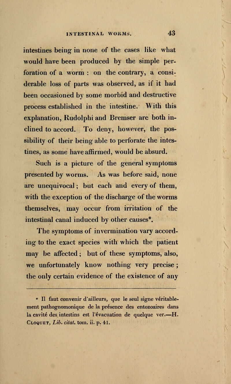 intestines being in none of the cases like what would have been produced by the simple per- foration of a worm : on the contrary, a consi- derable loss of parts was observed, as if it had been occasioned by some morbid and destructive process established in the intestine. With this explanation, Rudolphi and Bremser are both in- clined to accord. To deny, however, the pos- sibility of their being able to perforate the intes- tines, as some have affirmed, would be absurd. Such is a picture of the general symptoms presented by worms. As was before said, none are unequivocal; but each and every of them, with the exception of the discharge of the worms themselves, may occur from irritation of the intestinal canal induced by other causes*. The symptoms of invermination vary accord- ing to the exact species with which the patient may be affected ; but of these symptoms, also, we unfortunately know nothing very precise; the only certain evidence of the existence of any * II faut convenir d'ailleurs, que le seul signe Veritable- ment pathognomonique de la presence des entozoaires dans la cavit£ des. intestins est l'evacuation de quelque ver.—H. Cloquet, Lib. citat. torn. ii. p. 41.