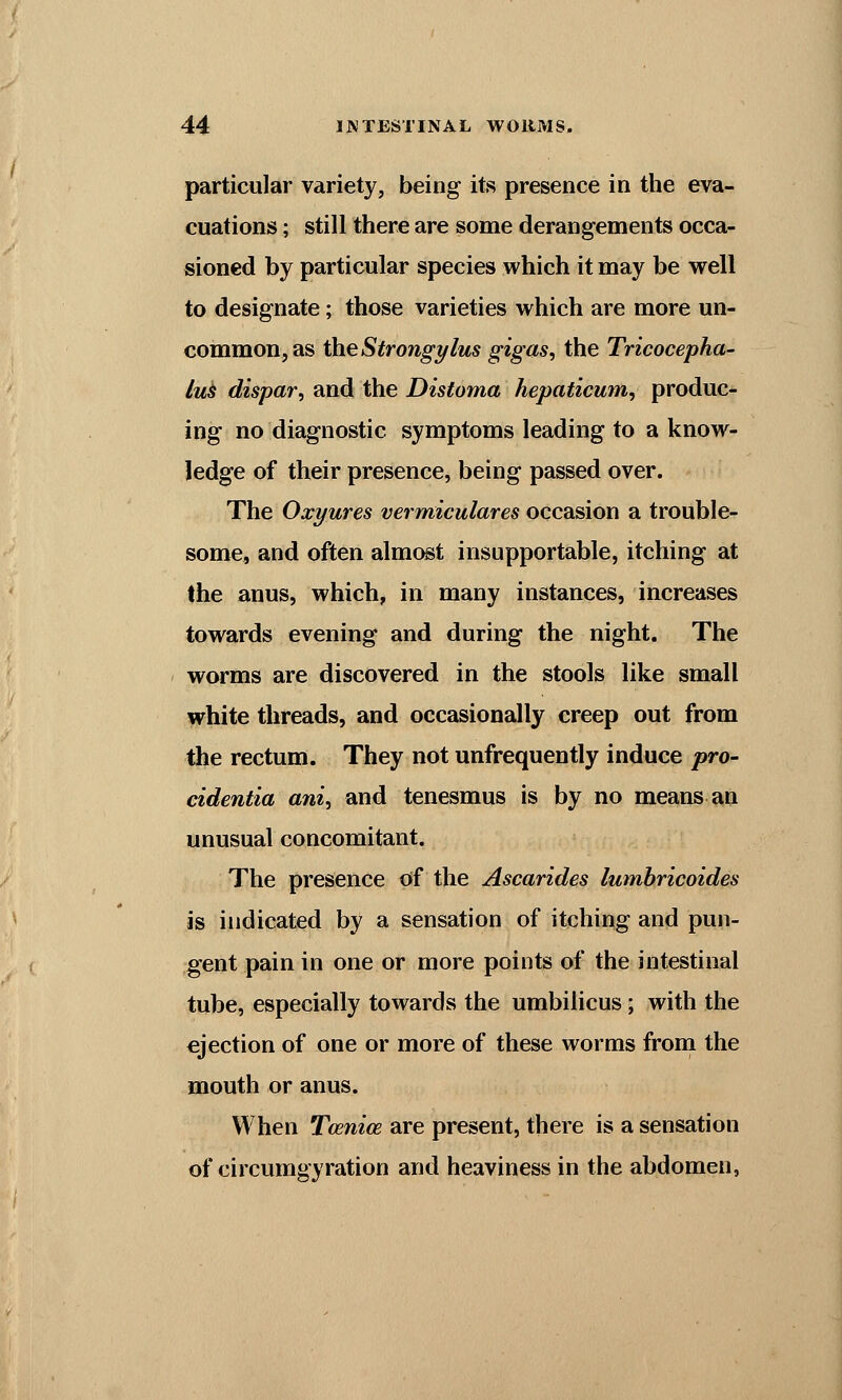 particular variety, being its presence in the eva- cuations ; still there are some derangements occa- sioned by particular species which it may be well to designate; those varieties which are more un- common, as the Strongylus gigas, the Tricocepha- lus dispar, and the Distoma hepaticum, produc- ing no diagnostic symptoms leading to a know- ledge of their presence, being passed over. The Oxyures vermiculares occasion a trouble- some, and often almost insupportable, itching at the anus, which, in many instances, increases towards evening and during the night. The worms are discovered in the stools like small white threads, and occasionally creep out from the rectum. They not unfrequently induce pro- cidentia ani, and tenesmus is by no means an unusual concomitant. The presence of the Ascarides lumbricoides is indicated by a sensation of itching and pun- gent pain in one or more points of the intestinal tube, especially towards the umbilicus; with the ejection of one or more of these worms from the mouth or anus. When Tcenice are present, there is a sensation of circumgyration and heaviness in the abdomen,