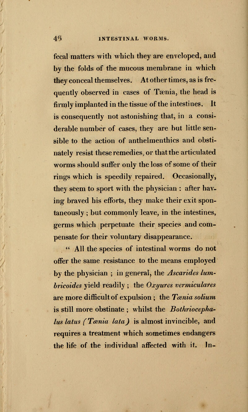 fecal matters with which they are enveloped, and by the folds of the mucous membrane in which they conceal themselves. At other times, as is fre- quently observed in cases of Taenia, the head is firmly implanted in the tissue of the intestines. It is consequently not astonishing that, in a consi- derable number of cases, they are but little sen- sible to the action of anthelmenthics and obsti- nately resist these remedies, or that the articulated worms should suffer only the loss of some of their rings which is speedily repaired. Occasionally, they seem to sport with the physician : after hav- ing braved his efforts, they make their exit spon- taneously ; but commonly leave, in the intestines, germs which perpetuate their species and com- pensate for their voluntary disappearance.  All the species of intestinal worms do not offer the same resistance to the means employed by the physician ; in general, the Ascarides lum- bricoides yield readily ; the Oxyures vermiculares are more difficult of expulsion; the Taenia solium is still more obstinate ; whilst the Bothriocepha- lus latus f Tcenia lata) is almost invincible, and requires a treatment which sometimes endangers the life of the individual affected with it. Jn-