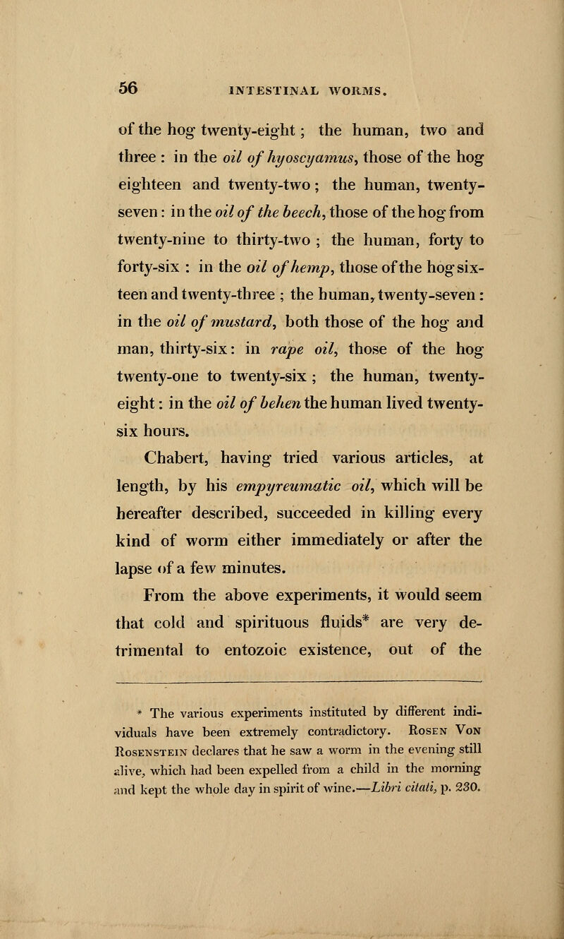 of the hog twenty-eight; the human, two and three : in the oil of hyoscyamus, those of the hog eighteen and twenty-two; the human, twenty- seven : in the oil of the beech,t\iose of the hog from twenty-nine to thirty-two ; the human, forty to forty-six : in the oil of hemp, those of the hog six- teen and twenty-three ; the humany twenty-seven: in the oil of mustard, both those of the hog and man, thirty-six: in rape oil, those of the hog twenty-one to twenty-six ; the human, twenty- eight : in the oil of behen the human lived twenty- six hours. Chabert, having tried various articles, at length, by his empyreumatic oil, which will be hereafter described, succeeded in killing every kind of worm either immediately or after the lapse of a few minutes. From the above experiments, it would seem that cold and spirituous fluids* are very de- trimental to entozoic existence, out of the * The various experiments instituted by different indi- viduals have been extremely contradictory. Rosen Von Rosenstein declares that he saw a worm in the evening still alive, which had been expelled from a child in the morning and kept the whole day in spirit of wine.—Libri citati, p. 230.