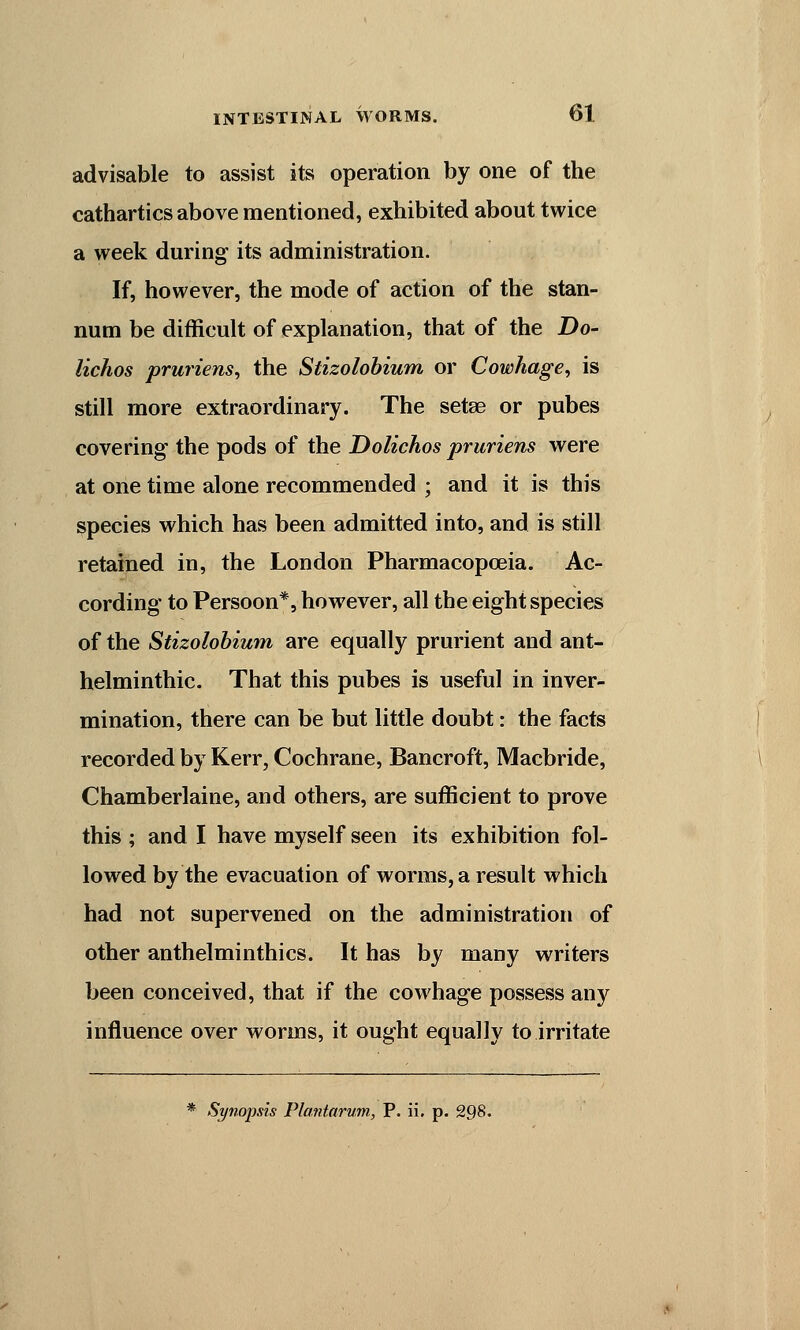 advisable to assist its operation by one of the cathartics above mentioned, exhibited about twice a week during its administration. If, however, the mode of action of the stan- num be difficult of explanation, that of the Do- lichos pruriens, the Stizolobium or Cowhage, is still more extraordinary. The setse or pubes covering the pods of the Dolichos pruriens were at one time alone recommended • and it is this species which has been admitted into, and is still retained in, the London Pharmacopoeia. Ac- cording to Persoon*, however, all the eight species of the Stizolobium are equally prurient and ant- helminthic. That this pubes is useful in inver- mination, there can be but little doubt: the facts recorded by Kerr, Cochrane, Bancroft, Macbride, Chamberlaine, and others, are sufficient to prove this ; and I have myself seen its exhibition fol- lowed by the evacuation of worms, a result which had not supervened on the administration of other anthelminthics. It has by many writers been conceived, that if the cowhage possess any influence over worms, it ought equally to irritate * Synopsis Plantarum, P. ii. p. 298.