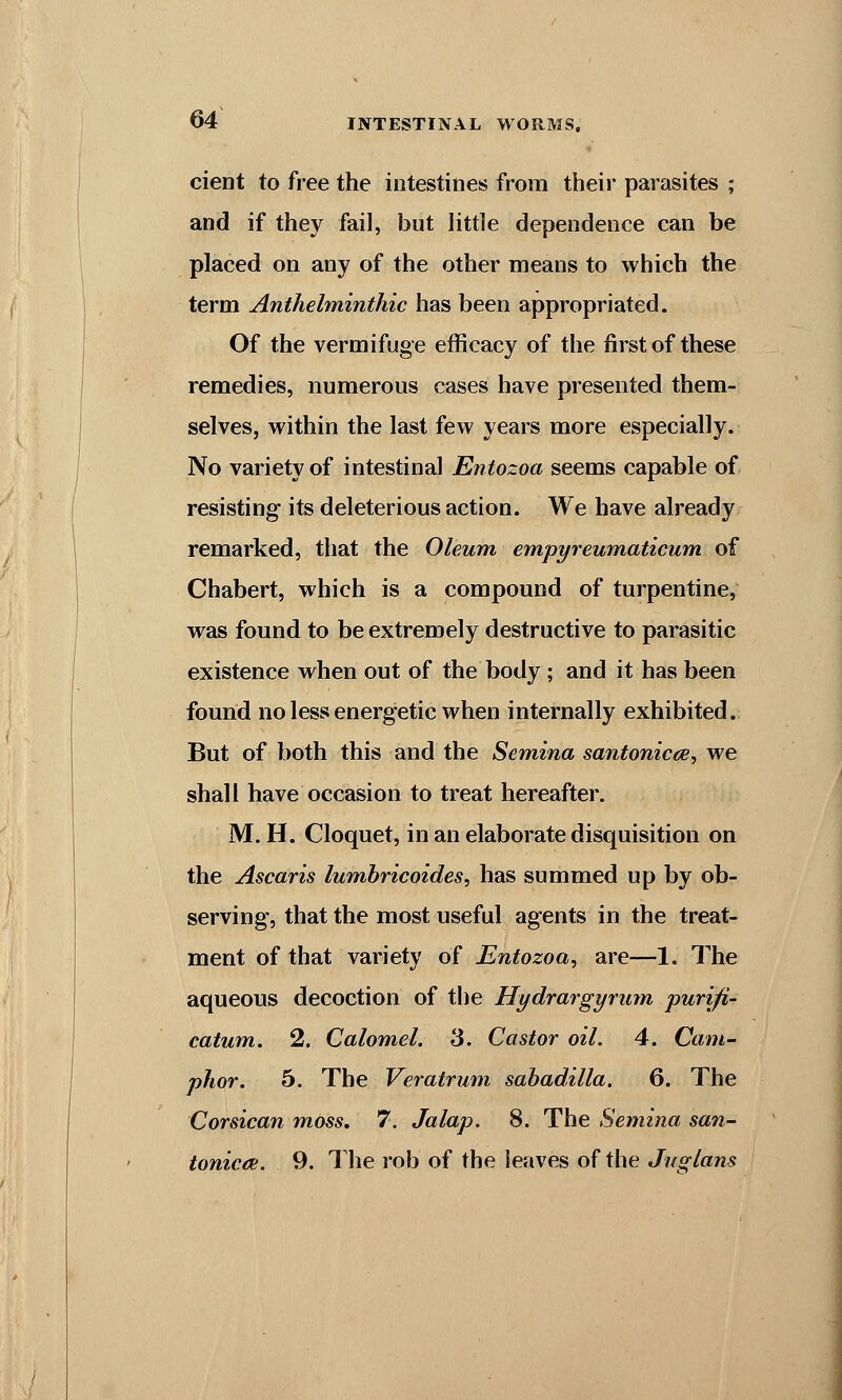 cient to free the intestines from their parasites ; and if they fail, but little dependence can be placed on any of the other means to which the term Anthelminthic has been appropriated. Of the vermifuge efficacy of the first of these remedies, numerous cases have presented them- selves, within the last few years more especially. No variety of intestinal Entozoa seems capable of resisting its deleterious action. We have already remarked, that the Oleum empyreumaticum of Chabert, which is a compound of turpentine, was found to be extremely destructive to parasitic existence when out of the body ; and it has been found no less energetic when internally exhibited. But of both this and the Semina santonicce, we shall have occasion to treat hereafter. M. H. Cloquet, in an elaborate disquisition on the Ascaris lumbricoides, has summed up by ob- serving, that the most useful agents in the treat- ment of that variety of Entozoa, are—1. The aqueous decoction of the Hydrargyrum purifi- catum. 2. Calomel. 3. Castor oil. 4. Cam- phor. 5. The Veratrum sabadilla. 6. The Corsican moss. 7. Jalap. 8. The Semina san- toniccd. 9. The rob of the leaves of the Jnglans