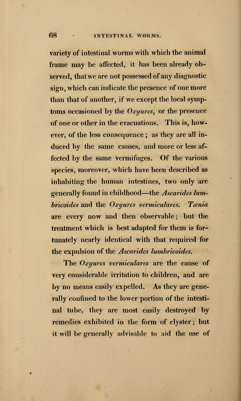 variety of intestinal worms with which the animal frame may be affected, it has been already ob- served, that we are not possessed of any diagnostic sign, which can indicate the presence of one more than that of another, if we except the local symp- toms occasioned by the Oxyures, or the presence of one or other in the evacuations. This is, how- ever, of the less consequence ; as they are all in- duced by the same causes, and more or less af- fected by the same vermifuges. Of the various species, moreover, which have been described as inhabiting the human intestines, two only are generally found in childhood—the Ascarides lum- bricoides and the Oxyures vermiculares. Tcenia are every now and then observable; but the treatment which is best adapted for them is for- tunately nearly identical with that required for the expulsion of the Ascarides lumbricoides. The Oxyures vermiculares are the cause of very considerable irritation to children, and are by no means easily expelled. As they are gene- rally confined to the lower portion of the intesti- nal tube, they are most easily destroyed by remedies exhibited in the form of clyster; but it will be generally advisable to aid the use of