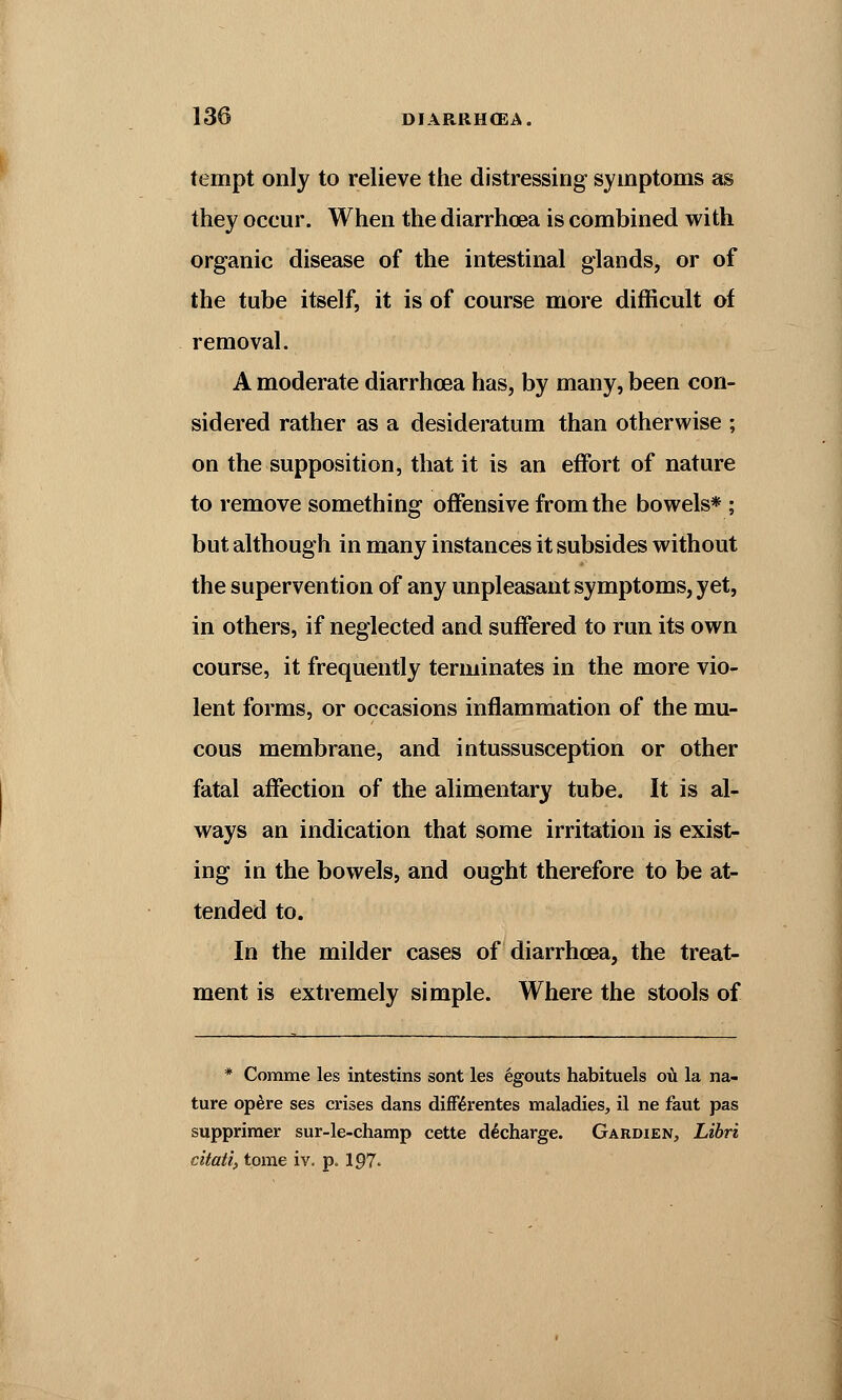 tempt only to relieve the distressing symptoms as they occur. When the diarrhoea is combined with organic disease of the intestinal glands, or of the tube itself, it is of course more difficult of removal. A moderate diarrhoea has, by many, been con- sidered rather as a desideratum than otherwise ; on the supposition, that it is an effort of nature to remove something offensive from the bowels* ; but although in many instances it subsides without the supervention of any unpleasant symptoms, yet, in others, if neglected and suffered to run its own course, it frequently terminates in the more vio- lent forms, or occasions inflammation of the mu- cous membrane, and intussusception or other fatal affection of the alimentary tube. It is al- ways an indication that some irritation is exist- ing in the bowels, and ought therefore to be at- tended to. In the milder cases of diarrhoea, the treat- ment is extremely simple. Where the stools of * Comme les intestins sont les egouts habituels ou la na- ture opere ses crises dans differentes maladies, il ne faut pas suppriraer sur-le-champ cette decharge. Gardien, Libri citatl, tome iv. p. 197.