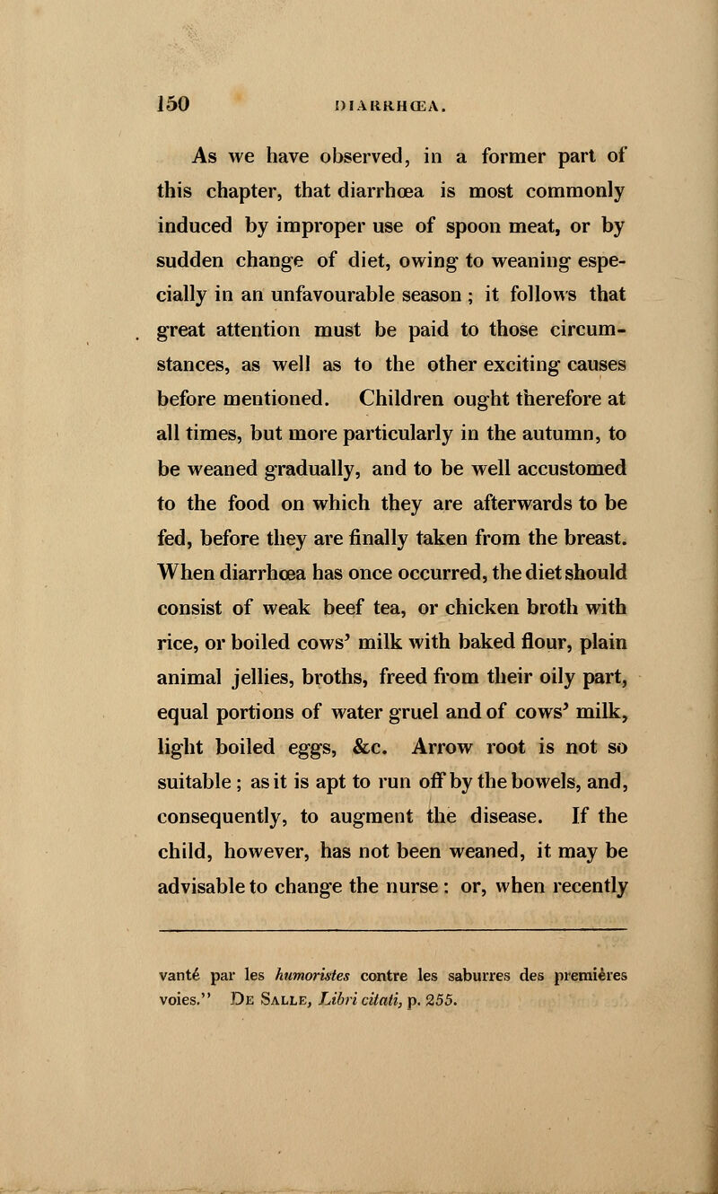 As we have observed, in a former part of this chapter, that diarrhoea is most commonly induced by improper use of spoon meat, or by sudden change of diet, owing to weaning espe- cially in an unfavourable season ; it follows that great attention must be paid to those circum- stances, as well as to the other exciting causes before mentioned. Children ought therefore at all times, but more particularly in the autumn, to be weaned gradually, and to be well accustomed to the food on which they are afterwards to be fed, before they are finally taken from the breast. When diarrhoea has once occurred, the diet should consist of weak beef tea, or chicken broth with rice, or boiled cows' milk with baked flour, plain animal jellies, broths, freed from their oily part, equal portions of water gruel and of cows' milk, light boiled eggs, &c. Arrow root is not so suitable; as it is apt to run off by the bowels, and, consequently, to augment the disease. If the child, however, has not been weaned, it may be advisable to change the nurse: or, when recently vant6 par les humoristes contre les saburres des premieres voies. De Salle, Libri citati, p. 255.