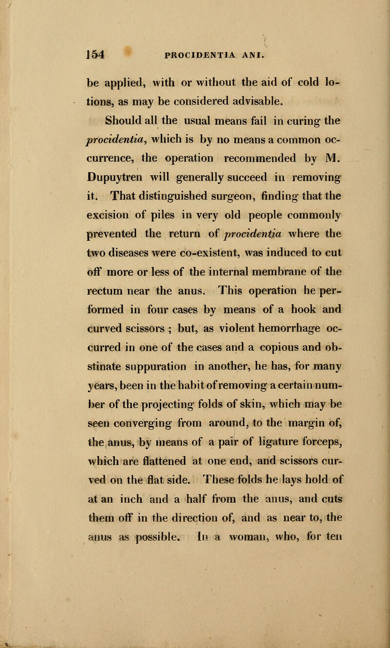 be applied, with or without the aid of cold lo- tions, as may be considered advisable. Should all the usual means fail in curing the procidentia, which is by no means a common oc- currence, the operation recommended by M. Dupuytren will generally succeed in removing it. That distinguished surgeon, finding that the excision of piles in very old people commonly prevented the return of procidentia where the two diseases were co-existent, was induced to cut off more or less of the internal membrane of the rectum near the anus. This operation he per- formed in four cases by means of a hook and curved scissors ; but, as violent hemorrhage oc- curred in one of the cases and a copious and ob- stinate suppuration in another, he has, for many years, been in the habit of removing a certain num- ber of the projecting folds of skin, which may be seen converging from around, to the margin of, the anus, by means of a pair of ligature forceps, which are flattened at one end, and scissors cur- ved on the flat side. These folds he lays hold of at an inch and a half from the anus, and cuts them off in the direction of, and as near to, the anus as possible. In a woman, who, for ten