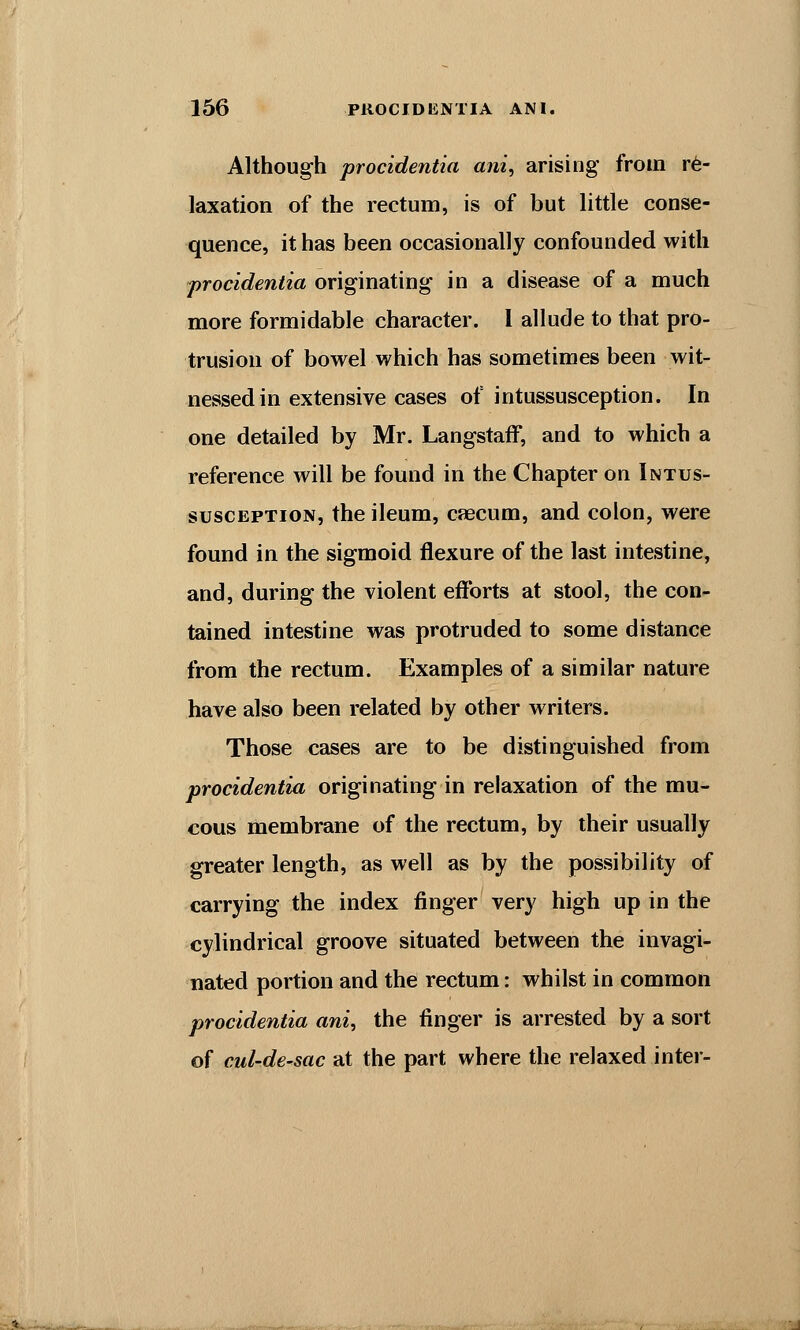 Although procidentia ani, arising from re- laxation of the rectum, is of but little conse- quence, it has been occasionally confounded with procidentia originating in a disease of a much more formidable character. I allude to that pro- trusion of bowel which has sometimes been wit- nessed in extensive cases of intussusception. In one detailed by Mr. LangstafF, and to which a reference will be found in the Chapter on Intus- susception, the ileum, caecum, and colon, were found in the sigmoid flexure of the last intestine, and, during the violent efforts at stool, the con- tained intestine was protruded to some distance from the rectum. Examples of a similar nature have also been related by other writers. Those cases are to be distinguished from procidentia originating in relaxation of the mu- cous membrane of the rectum, by their usually greater length, as well as by the possibility of carrying the index finger very high up in the cylindrical groove situated between the invagi- nated portion and the rectum: whilst in common procidentia ani, the finger is arrested by a sort of cul-de-sac at the part where the relaxed inter-