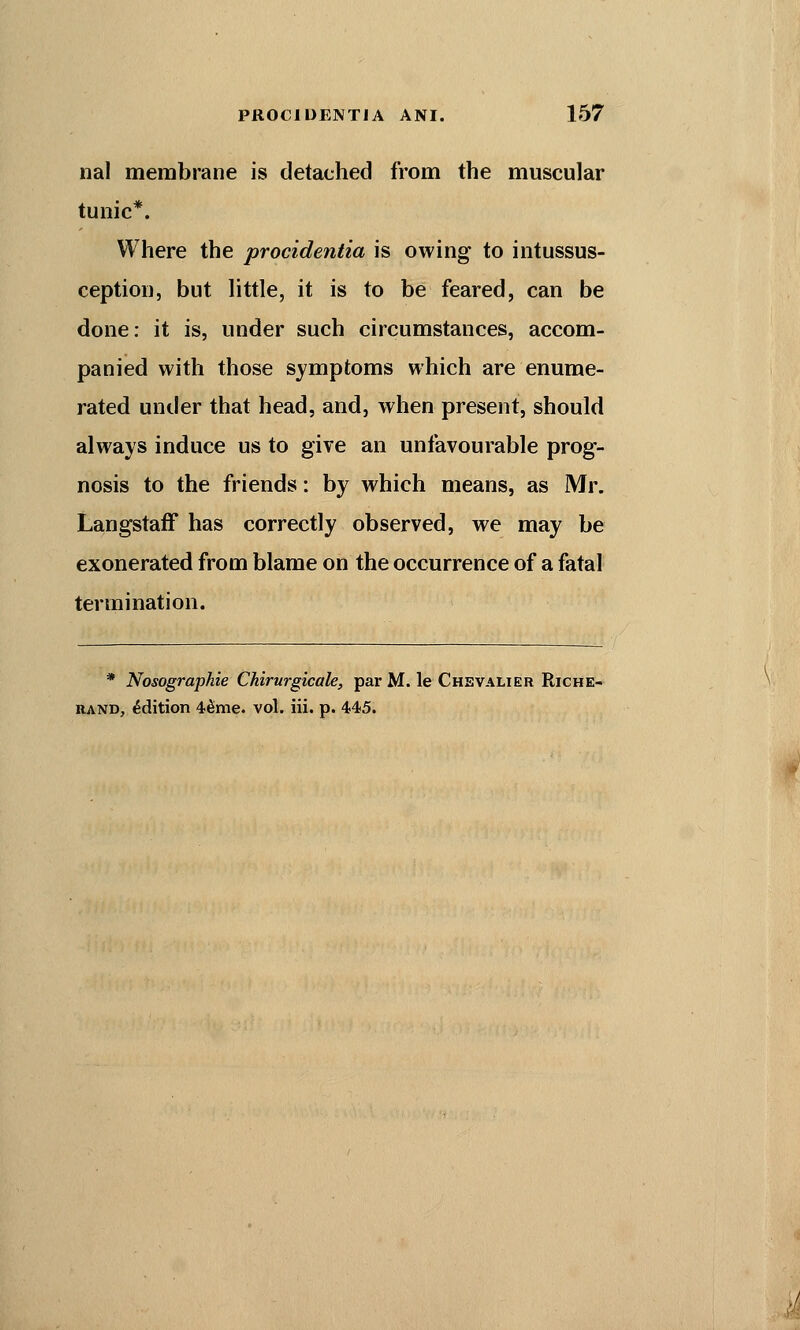 nal membrane is detached from the muscular tunic*. Where the procidentia is owing to intussus- ception, but little, it is to be feared, can be done: it is, under such circumstances, accom- panied with those symptoms which are enume- rated under that head, and, when present, should always induce us to give an unfavourable prog- nosis to the friends: by which means, as Mr. Langstaff has correctly observed, we may be exonerated from blame on the occurrence of a fatal termination. * Nosographie Chirurgicale, par M. le Chevalier Riche- rand, Edition 4&me. vol. iii. p. 445.