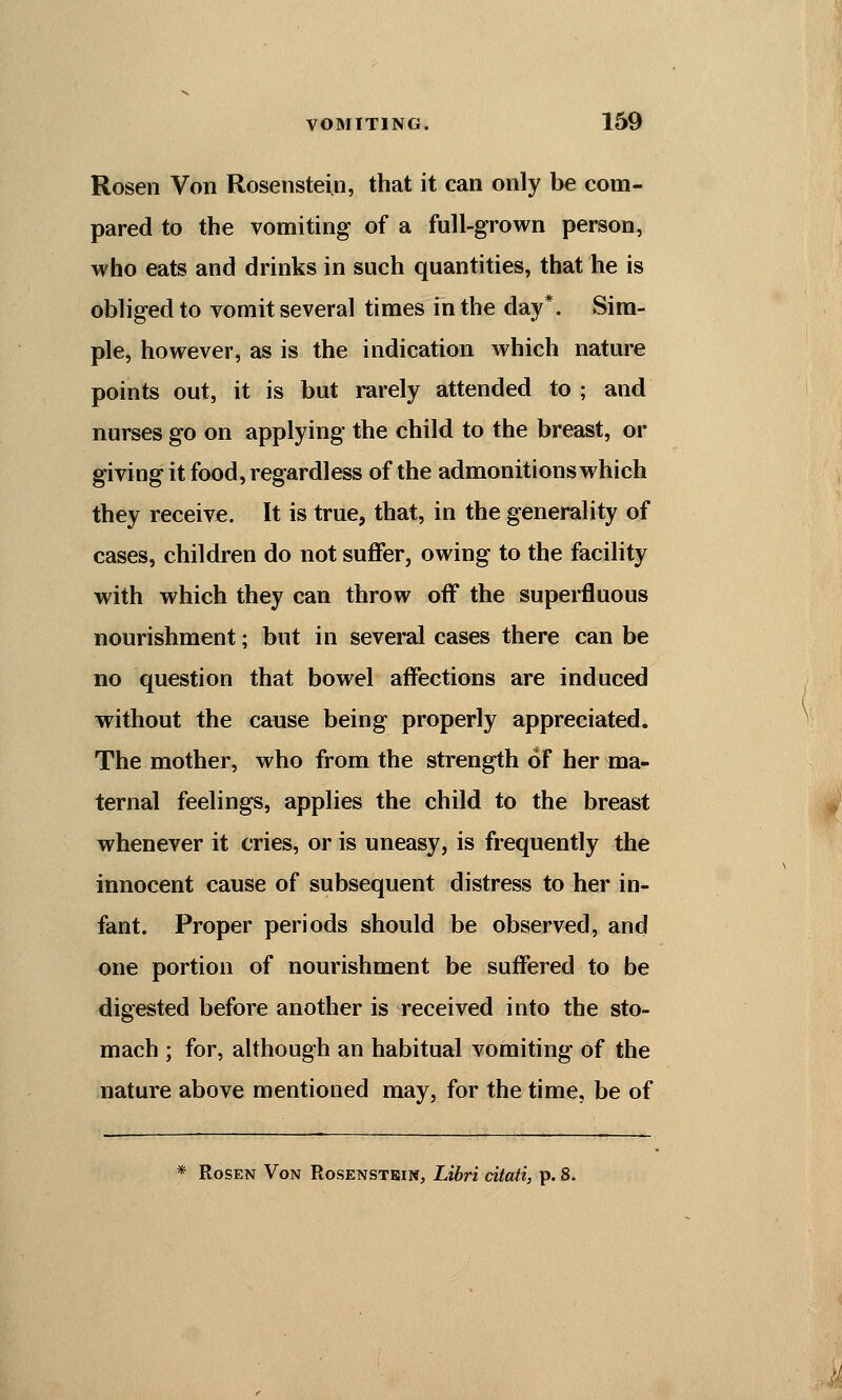 Rosen Von Rosenstein, that it can only be com- pared to the vomiting of a full-grown person, who eats and drinks in such quantities, that he is obliged to vomit several times in the day*. Sim- ple, however, as is the indication which nature points out, it is but rarely attended to ; and nurses go on applying the child to the breast, or giving it food, regardless of the admonitions which they receive. It is true, that, in the generality of cases, children do not suffer, owing to the facility with which they can throw off the superfluous nourishment; but in several cases there can be no question that bowel affections are induced without the cause being properly appreciated. The mother, who from the strength of her ma- ternal feelings, applies the child to the breast whenever it cries, or is uneasy, is frequently the innocent cause of subsequent distress to her in- fant. Proper periods should be observed, and one portion of nourishment be suffered to be digested before another is received into the sto- mach ; for, although an habitual vomiting of the nature above mentioned may, for the time, be of * Rosen Von Rosenstein, Libri citati, p. 8.