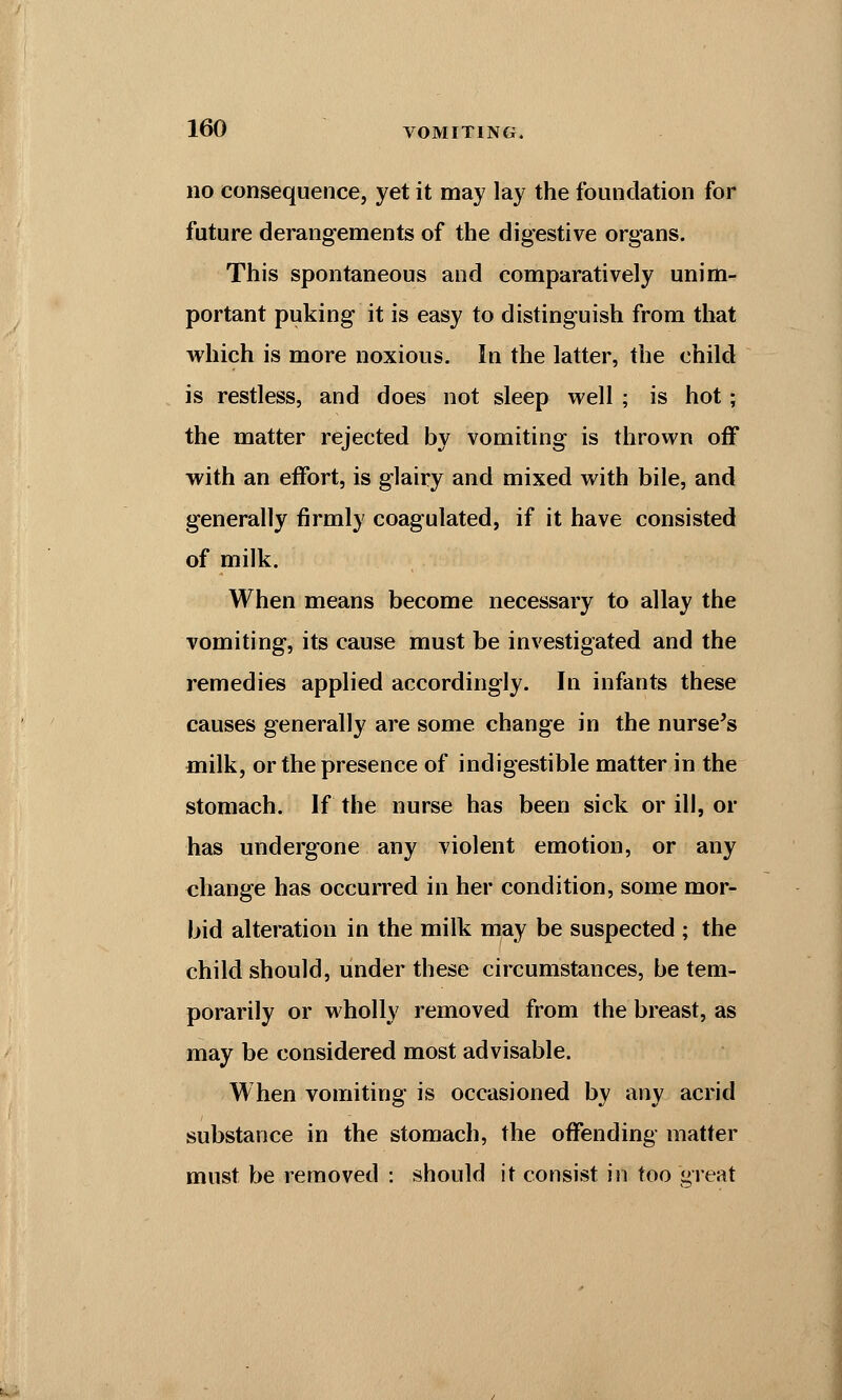 no consequence, yet it may lay the foundation for future derangements of the digestive organs. This spontaneous and comparatively unim- portant puking it is easy to distinguish from that which is more noxious. In the latter, the child is restless, and does not sleep well ; is hot; the matter rejected by vomiting is thrown off with an effort, is glairy and mixed with bile, and generally firmly coagulated, if it have consisted of milk. When means become necessary to allay the vomiting, its cause must be investigated and the remedies applied accordingly. In infants these causes generally are some change in the nurse's milk, or the presence of indigestible matter in the stomach. If the nurse has been sick or ill, or has undergone any violent emotion, or any change has occurred in her condition, some mor- bid alteration in the milk may be suspected ; the child should, under these circumstances, be tem- porarily or wholly removed from the breast, as may be considered most advisable. When vomiting is occasioned by any acrid substance in the stomach, the offending matter must be removed : should it consist in too great