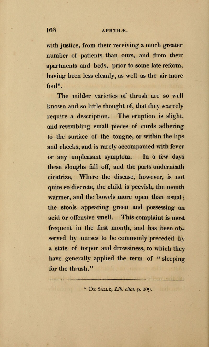 with justice, from their receiving a much greater number of patients than ours, and from their apartments and beds, prior to some late reform, having been less cleanly, as well as the air more foul*. The milder varieties of thrush are so well known and so little thought of, that they scarcely require a description. The eruption is slight, and resembling small pieces of curds adhering to the surface of the tongue, or within the lips and cheeks, and is rarely accompanied with fever or any unpleasant symptom. In a few days these sloughs fall off, and the parts underneath cicatrize. Where the disease, however, is not quite so discrete, the child is peevish, the mouth warmer, and the bowels more open than usual; the stools appearing green and possessing an acid or offensive smell. This complaint is most frequent in the first month, and has been ob- served by nurses to be commonly preceded by a state of torpor and drowsiness, to which they have generally applied the term of  sleeping for the thrush.