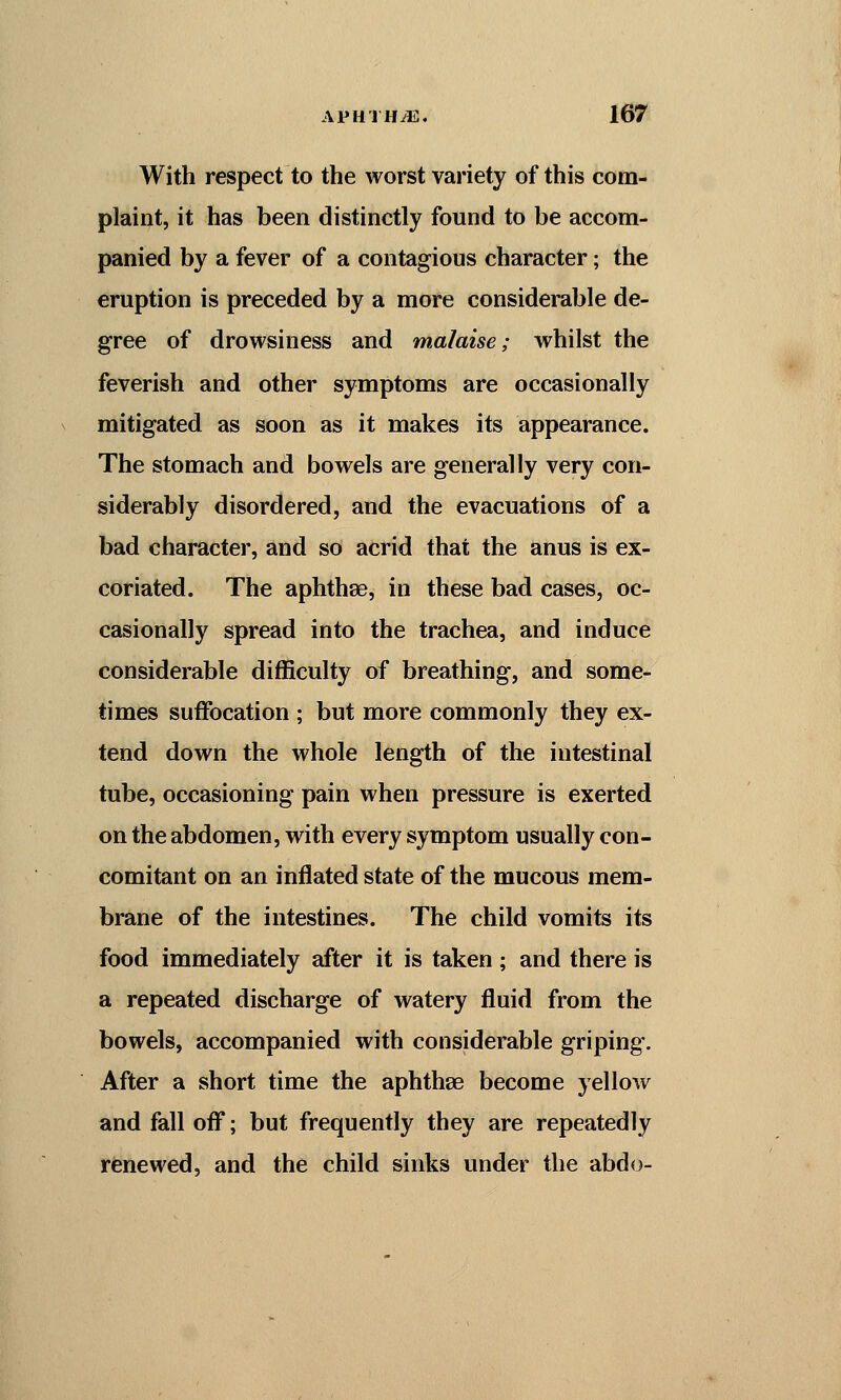 With respect to the worst variety of this com- plaint, it has been distinctly found to be accom- panied by a fever of a contagious character; the eruption is preceded by a more considerable de- gree of drowsiness and malaise; whilst the feverish and other symptoms are occasionally mitigated as soon as it makes its appearance. The stomach and bowels are generally very con- siderably disordered, and the evacuations of a bad character, and so acrid that the anus is ex- coriated. The aphthae, in these bad cases, oc- casionally spread into the trachea, and induce considerable difficulty of breathing, and some- times suffocation ; but more commonly they ex- tend down the whole length of the intestinal tube, occasioning pain when pressure is exerted on the abdomen, with every symptom usually con- comitant on an inflated state of the mucous mem- brane of the intestines. The child vomits its food immediately after it is taken; and there is a repeated discharge of watery fluid from the bowels, accompanied with considerable griping. After a short time the aphthae become yellow and fall off; but frequently they are repeatedly renewed, and the child sinks under the abdo-