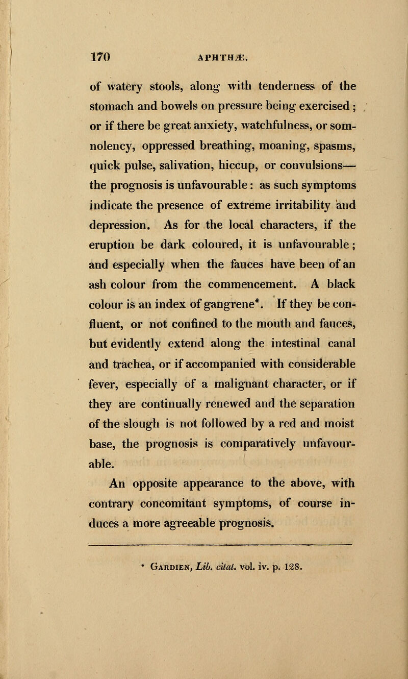 of watery stools, along with tenderness of the stomach and bowels on pressure being exercised; or if there be great anxiety, watchfulness, or som- nolency, oppressed breathing, moaning, spasms, quick pulse, salivation, hiccup, or convulsions— the prognosis is unfavourable: as such symptoms indicate the presence of extreme irritability and depression. As for the local characters, if the eruption be dark coloured, it is unfavourable; and especially when the fauces have been of an ash colour from the commencement. A black colour is an index of gangrene*. If they be con- fluent, or not confined to the mouth and fauces, but evidently extend along the intestinal canal and trachea, or if accompanied with considerable fever, especially of a malignant character, or if they are continually renewed and the separation of the slough is not followed by a red and moist base, the prognosis is comparatively unfavour- able. An opposite appearance to the above, with contrary concomitant symptoms, of course in- duces a more agreeable prognosis. * Gardien, Lib. cital. vol. iv. p. 128.