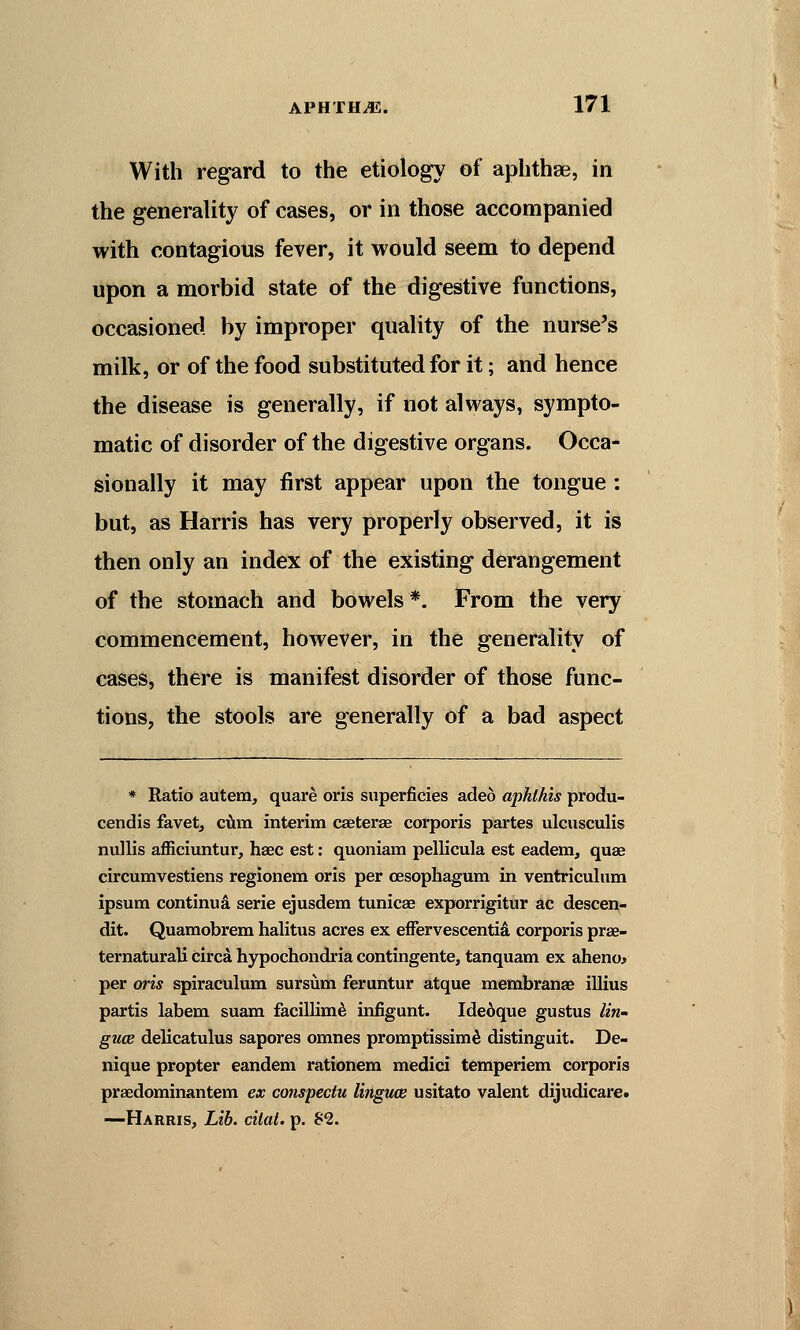 With regard to the etiology of aphthae, in the generality of cases, or in those accompanied with contagious fever, it would seem to depend upon a morbid state of the digestive functions, occasioned by improper quality of the nurse's milk, or of the food substituted for it; and hence the disease is generally, if not always, sympto- matic of disorder of the digestive organs. Occa- sionally it may first appear upon the tongue : but, as Harris has very properly observed, it is then only an index of the existing derangement of the stomach and bowels*. From the very commencement, however, in the generality of cases, there is manifest disorder of those func- tions, the stools are generally of a bad aspect * Ratio autem, quare oris superficies aded aphlhis produ- cendis favet, cum interim caeterae corporis partes ulcusculis nullis afficiuntur, haec est: quoniam pellicula est eadem, quae circumvestiens regionem oris per oesophagum in ventriculum ipsum continua serie ejusdem tunicas exporrigitur ac descen- dit. Quamobrem halitus acres ex effervescentia corporis prae- ternaturali circa hypochondria contingente, tanquam ex aheno* per oris spiraculum sursiim feruntur atque membranae illius partis labem suam facillime infigunt. Idedque gustus lin- guae delicatulus sapores omnes promptissime distinguit. De- nique propter eandem rationem medici temperiem corporis praedominantem ex conspectu linguae usitato valent dijudicare. —Harris, Lib. cilat. p. 82.