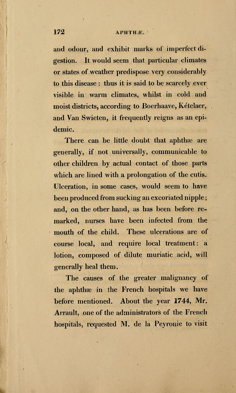 and odour, and exhibit marks of imperfect di- gestion. It would seem that particular climates or states of weather predispose very considerably to this disease : thus it is said to be scarcely ever visible in warm climates, whilst in cold and moist districts, according to Boerhaave, Ketelaer, and Van Swieten, it frequently reigns as an epi- demic. There can be little doubt that aphthae are generally, if not universally, communicable to other children by actual contact of those parts which are lined with a prolongation of the cutis. Ulceration, in some cases, would seem to have been produced from sucking an excoriated nipple; and, on the other hand, as has been before re- marked, nurses have been infected from the mouth of the child. These ulcerations are of course local, and require local treatment: a lotion, composed of dilute muriatic acid, will generally heal them. The causes of the greater malignancy of the aphtha? in the French hospitals we have before mentioned. About the year 1744, Mr. Arrault, one of the administrators of the French hospitals, requested M. de la Peyronie to visit