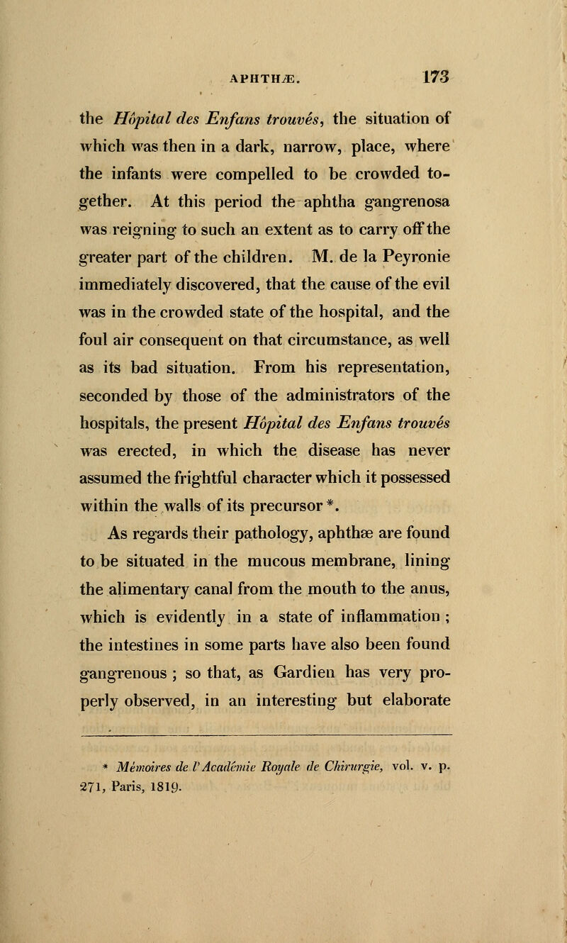 the Hopital des Enfans trouves, the situation of which was then in a dark, narrow, place, where the infants were compelled to be crowded to- gether. At this period the aphtha gangrenosa was reigning to such an extent as to carry off the greater part of the children. M. de la Peyronie immediately discovered, that the cause of the evil was in the crowded state of the hospital, and the foul air consequent on that circumstance, as well as its bad situation. From his representation, seconded by those of the administrators of the hospitals, the present Hopital des Enfans trouves was erected, in which the disease has never assumed the frightful character which it possessed within the walls of its precursor*. As regards their pathology, aphthae are found to be situated in the mucous membrane, lining the alimentary canal from the mouth to the anus, which is evidently in a state of inflammation ; the intestines in some parts have also been found gangrenous ; so that, as Gardien has very pro- perly observed, in an interesting but elaborate * Memoires de V Academic Roy ale de Chirurgie, vol. v. p. 271, Paris, 1819-