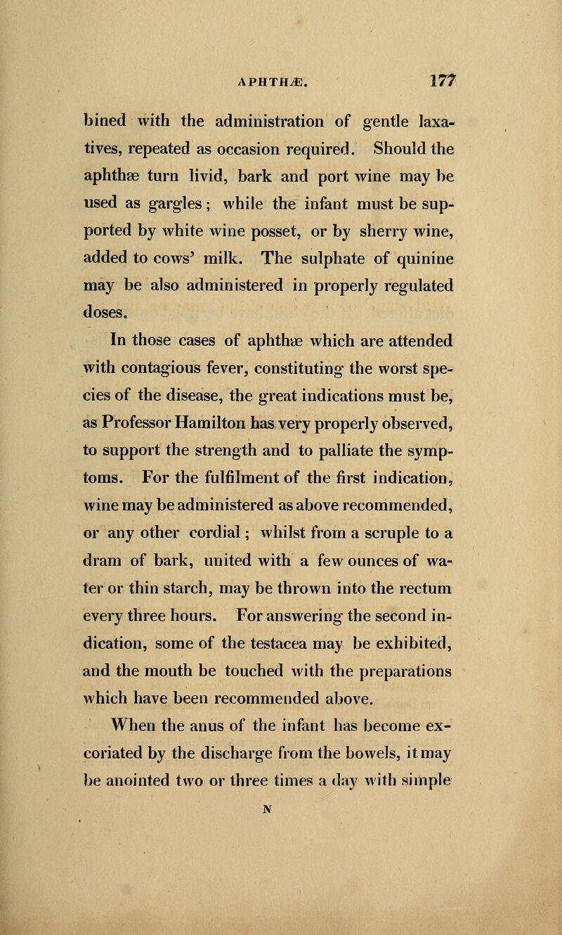 bined with the administration of gentle laxa- tives, repeated as occasion required. Should the aphthae turn livid, bark and port wine may be used as gargles; while the infant must be sup- ported by white wine posset, or by sherry wine, added to cows' milk. The sulphate of quinine may be also administered in properly regulated doses. In those cases of aphthae which are attended with contagious fever, constituting the worst spe- cies of the disease, the great indications must be, as Professor Hamilton has very properly observed, to support the strength and to palliate the symp- toms. For the fulfilment of the first indication, wine may be administered as above recommended, or any other cordial; whilst from a scruple to a dram of bark, united with a few ounces of wa- ter or thin starch, may be thrown into the rectum every three hours. For answering the second in- dication, some of the testacea may be exhibited, and the mouth be touched with the preparations which have been recommended above. When the anus of the infant has become ex- coriated by the discharge from the bowels, it may be anointed two or three times a day with simple N