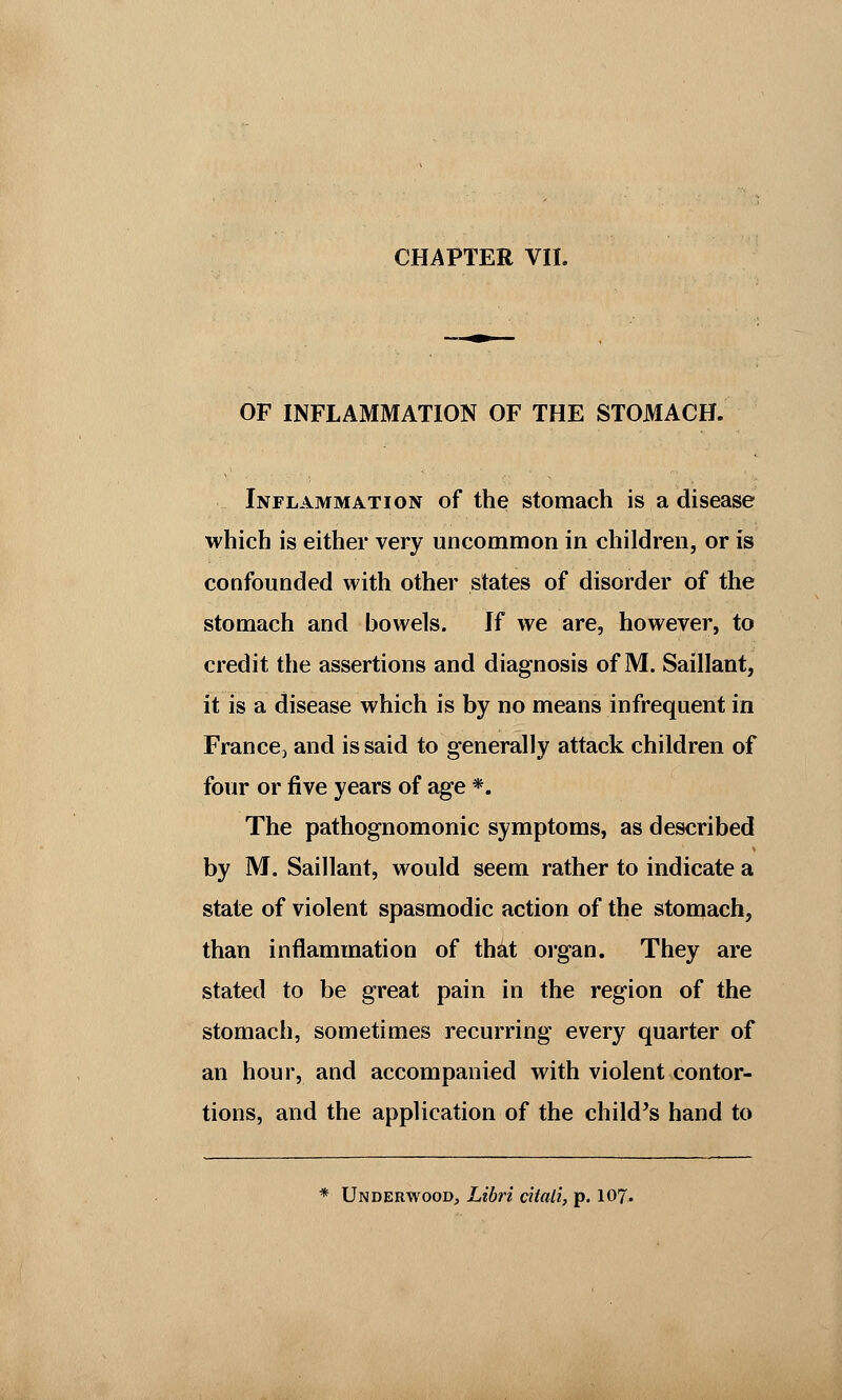 OF INFLAMMATION OF THE STOMACH. Inflammation of the stomach is a disease which is either very uncommon in children, or is confounded with other states of disorder of the stomach and bowels. If we are, however, to credit the assertions and diagnosis of M. Saillant, it is a disease which is by no means infrequent in France3 and is said to generally attack children of four or five years of age *. The pathognomonic symptoms, as described by M. Saillant, would seem rather to indicate a state of violent spasmodic action of the stomach, than inflammation of that organ. They are stated to be great pain in the region of the stomach, sometimes recurring every quarter of an hour, and accompanied with violent contor- tions, and the application of the child's hand to * Underwood, Libri citali, p. 107.