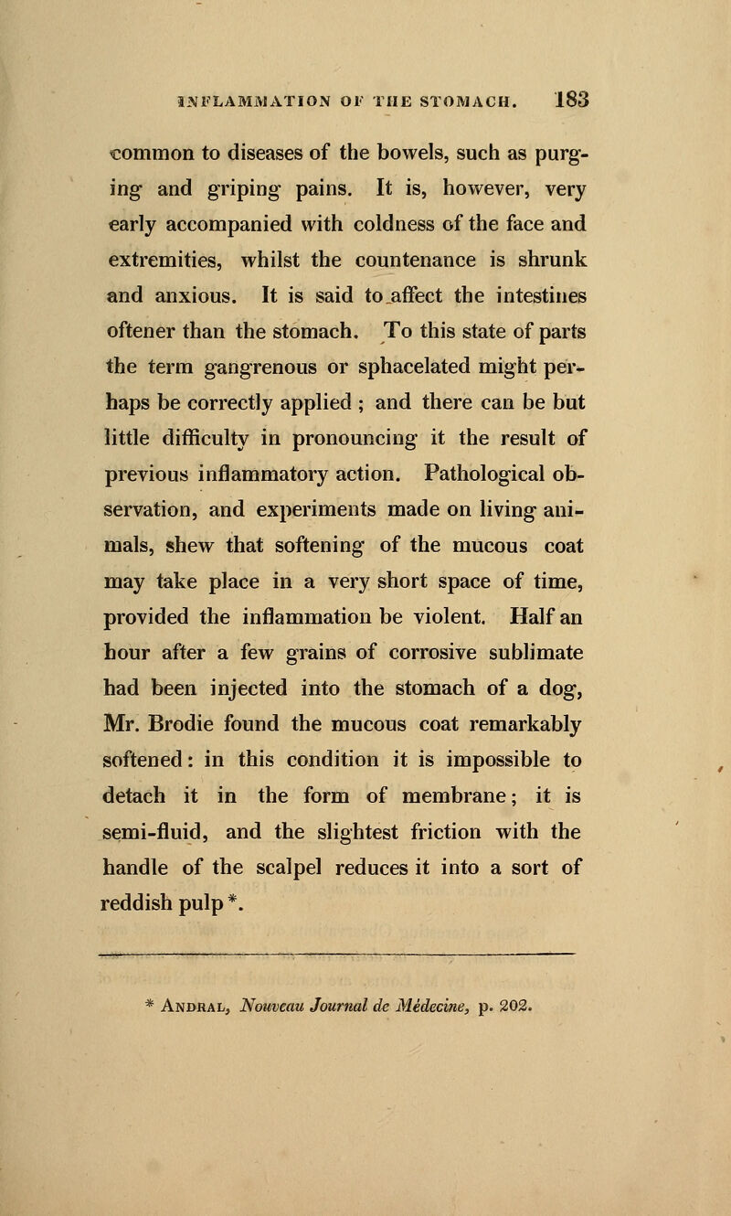 common to diseases of the bowels, such as purg- ing and griping pains. It is, however, very early accompanied with coldness of the face and extremities, whilst the countenance is shrunk and anxious. It is said to .affect the intestines oftener than the stomach. To this state of parts the term gangrenous or sphacelated might per- haps be correctly applied ; and there can be but little difficulty in pronouncing it the result of previous inflammatory action. Pathological ob- servation, and experiments made on living ani- mals, shew that softening of the mucous coat may take place in a very short space of time, provided the inflammation be violent. Half an hour after a few grains of corrosive sublimate had been injected into the stomach of a dog, Mr. Brodie found the mucous coat remarkably softened: in this condition it is impossible to detach it in the form of membrane; it is semi-fluid, and the slightest friction with the handle of the scalpel reduces it into a sort of reddish pulp *. * Andral, Noiweau Journal de Medecine, p. 202.