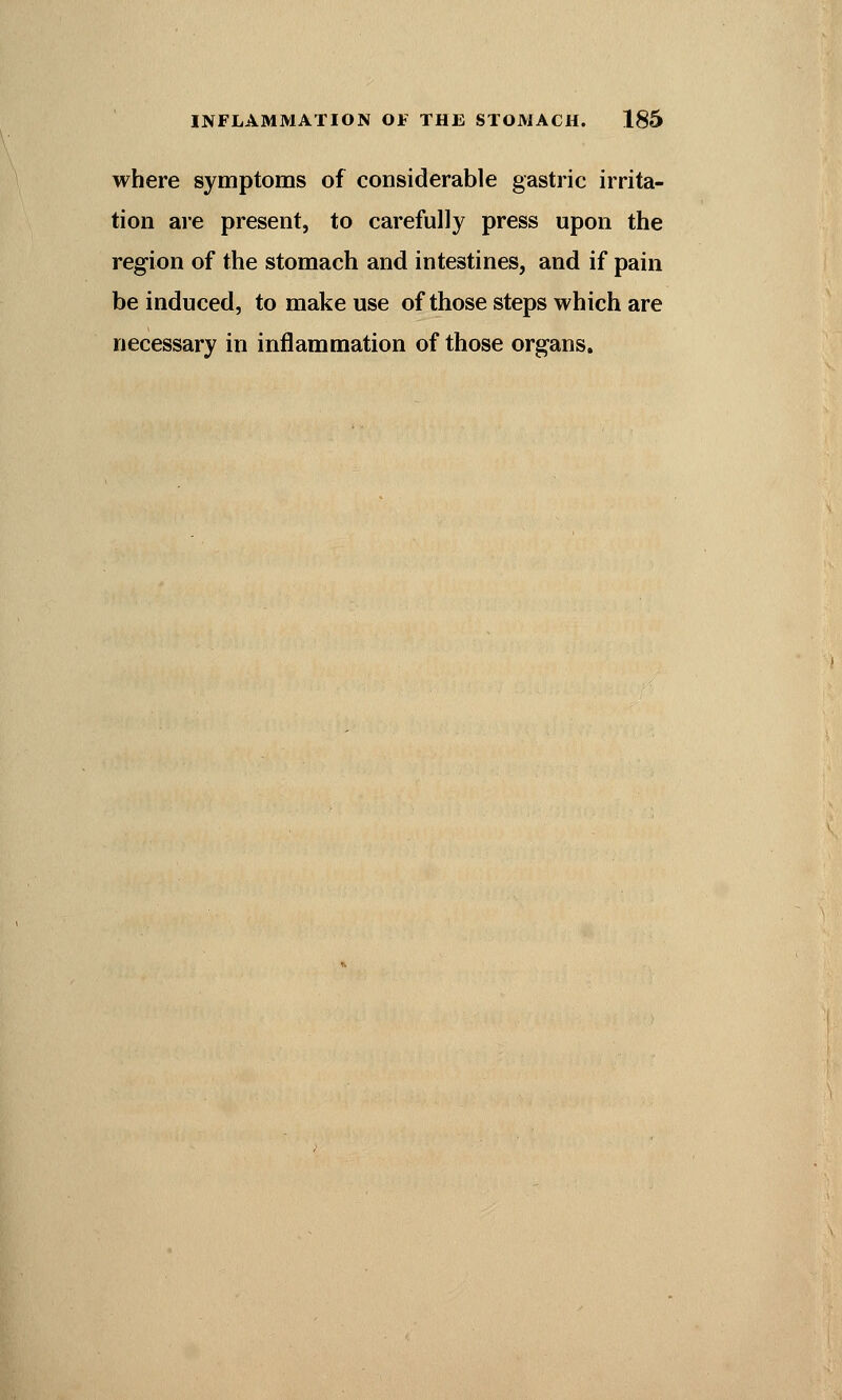 where symptoms of considerable gastric irrita- tion are present, to carefully press upon the region of the stomach and intestines, and if pain be induced, to make use of those steps which are necessary in inflammation of those organs.
