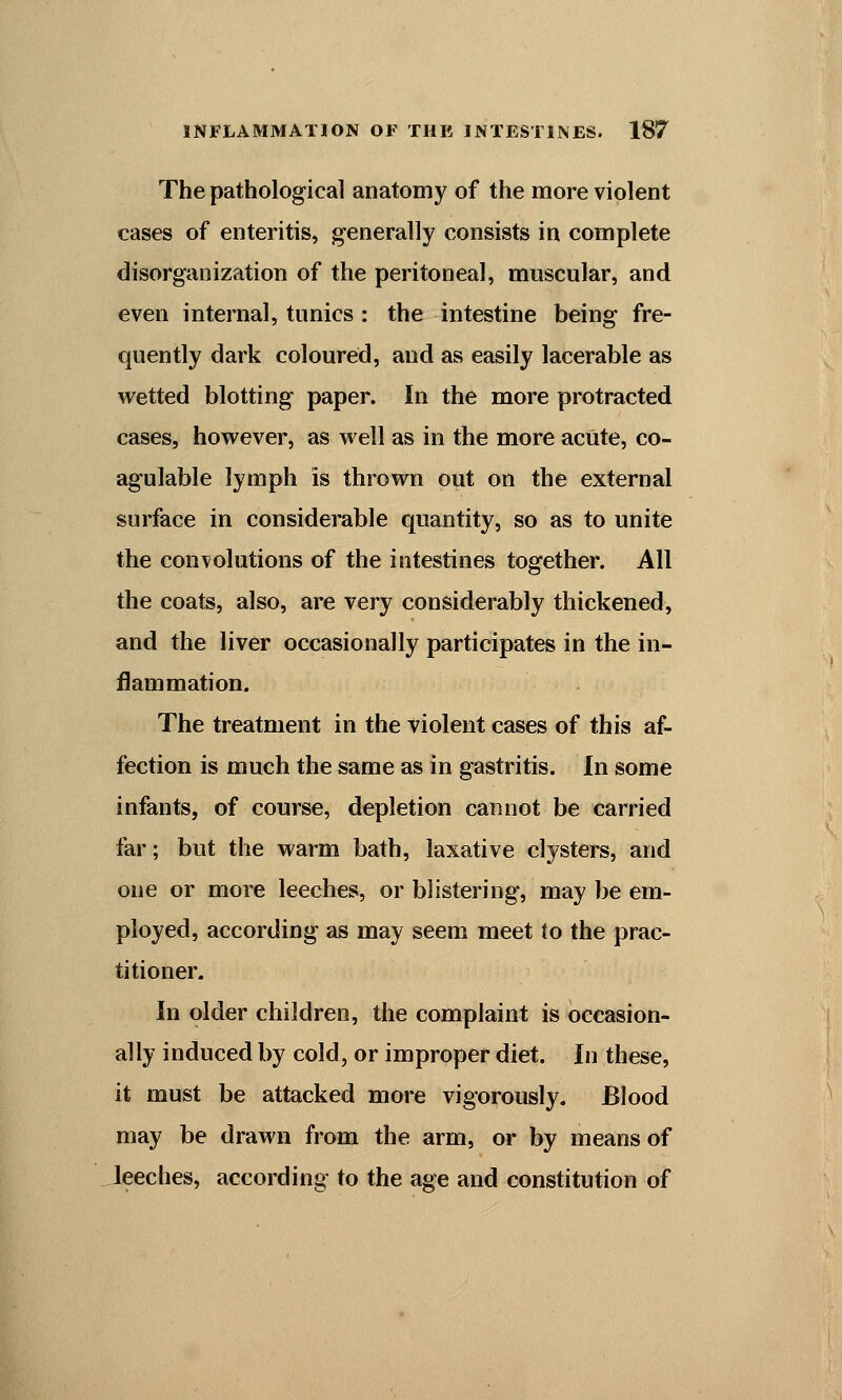 The pathological anatomy of the more violent cases of enteritis, generally consists in complete disorganization of the peritoneal, muscular, and even internal, tunics : the intestine being fre- quently dark coloured, and as easily lacerable as wetted blotting paper. In the more protracted cases, however, as well as in the more acute, co- agulable lymph is thrown out on the external surface in considerable quantity, so as to unite the convolutions of the intestines together. All the coats, also, are very considerably thickened, and the liver occasionally participates in the in- flammation. The treatment in the violent cases of this af- fection is much the same as in gastritis. In some infants, of course, depletion cannot be carried far; but the warm bath, laxative clysters, and one or more leeches, or blistering, may be em- ployed, according as may seem meet to the prac- titioner. In older children, the complaint is occasion- ally induced by cold, or improper diet. In these, it must be attacked more vigorously. Blood may be drawn from the arm, or by means of leeches, according to the age and constitution of