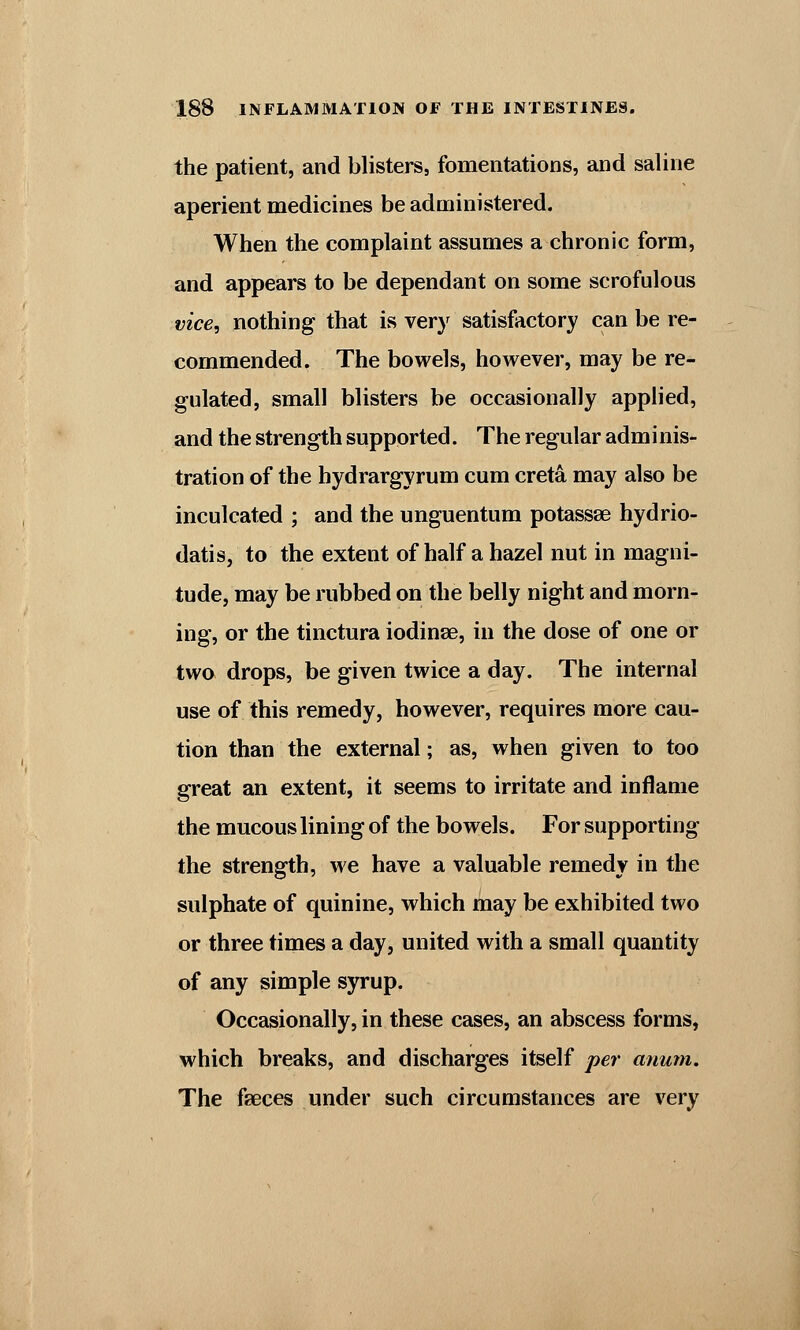 the patient, and blisters, fomentations, and saline aperient medicines be administered. When the complaint assumes a chronic form, and appears to be dependant on some scrofulous vice, nothing that is very satisfactory can be re- commended. The bowels, however, may be re- gulated, small blisters be occasionally applied, and the strength supported. The regular adminis- tration of the hydrargyrum cum creta may also be inculcated ; and the unguentum potassse hydrio- datis, to the extent of half a hazel nut in magni- tude, may be rubbed on the belly night and morn- ing, or the tinctura iodinse, in the dose of one or two drops, be given twice a day. The internal use of this remedy, however, requires more cau- tion than the external; as, when given to too great an extent, it seems to irritate and inflame the mucous lining of the bowels. For supporting the strength, we have a valuable remedy in the sulphate of quinine, which may be exhibited two or three times a day, united with a small quantity of any simple syrup. Occasionally, in these cases, an abscess forms, which breaks, and discharges itself per anum. The faeces under such circumstances are very