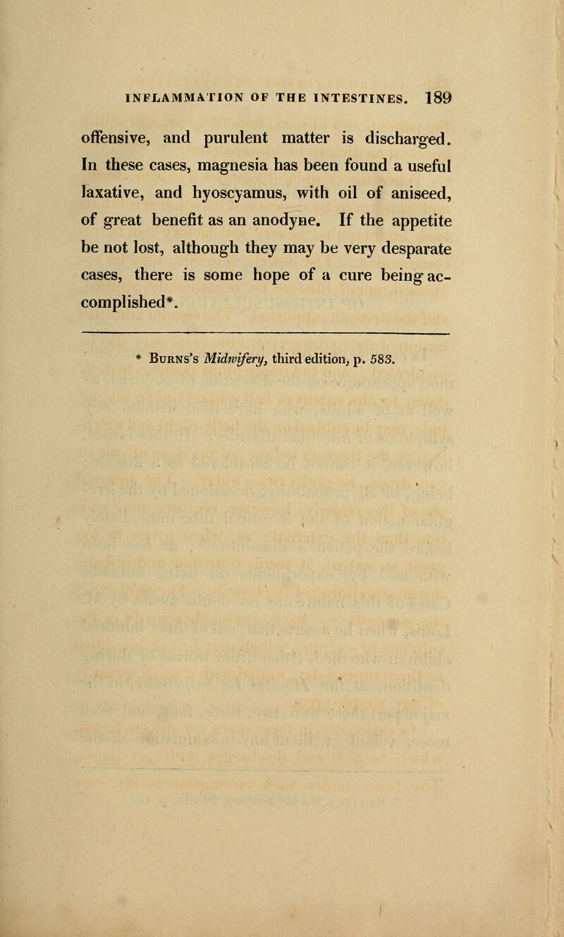 offensive, and purulent matter is discharged. In these cases, magnesia has been found a useful laxative, and hyoscyamus, with oil of aniseed, of great benefit as an anodyne. If the appetite be not lost, although they may be very desparate cases, there is some hope of a cure being ac- complished*. * Burns's Midwifery, third edition, p. 583.