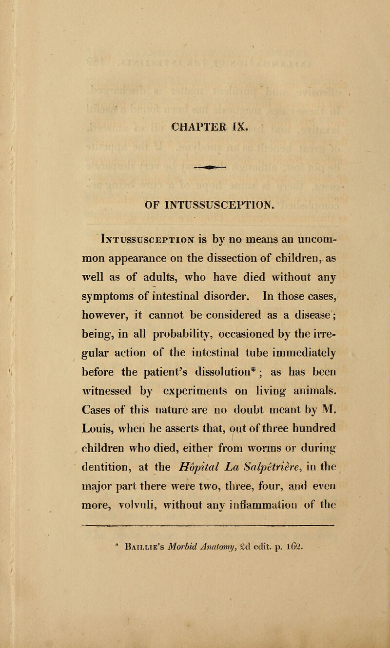 OF INTUSSUSCEPTION. Intussusception is by no means an uncom- mon appearance on the dissection of children, as well as of adults, who have died without any symptoms of intestinal disorder. In those cases, however, it cannot be considered as a disease; being, in all probability, occasioned by the irre- gular action of the intestinal tube immediately before the patient's dissolution*; as has been witnessed by experiments on living animals. Cases of this nature are no doubt meant by M. Louis, when he asserts that, out of three hundred children who died, either from worms or during dentition, at the Hopital La Salpetriere, in the major part there were two, three, four, and even more, volvuli, without any inflammation of the * Baillie's Morbid Anatomy, £d edit. p. 162.