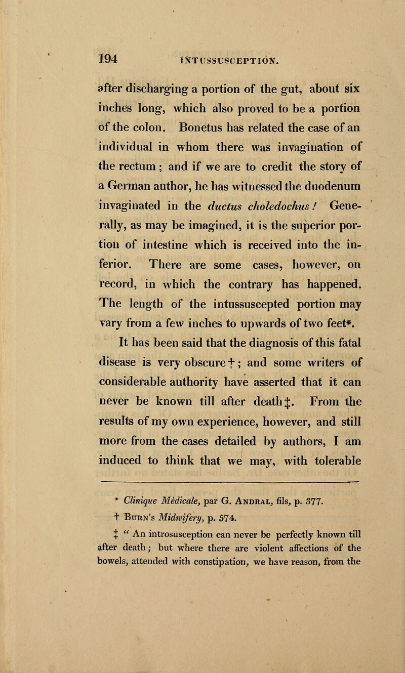 after discharging a portion of the gut, about six inches long, which also proved to be a portion of the colon. Bonetus has related the case of an individual in whom there was invagination of the rectum ; and if we are to credit the story of a German author, he has witnessed the duodenum invaginated in the ductus choledochus! Gene- rally, as may be imagined, it is the superior por- tion of intestine which is received into the in- ferior. There are some cases, however, on record, in which the contrary has happened. The length of the intussuscepted portion may vary from a few inches to upwards of two feet*. It has been said that the diagnosis of this fatal disease is very obscure +; and some writers of considerable authority have asserted that it can never be known till after death J. From the results of my own experience, however, and still more from the cases detailed by authors, I am induced to think that we may, with tolerable * Clinique Medicale, par G. Andral, fils, p. 377. t Burn's Midwifery, p. 574. %  An introsusception can never be perfectly known till after death; but where there are violent affections of the bowels, attended with constipation, we have reason, from the