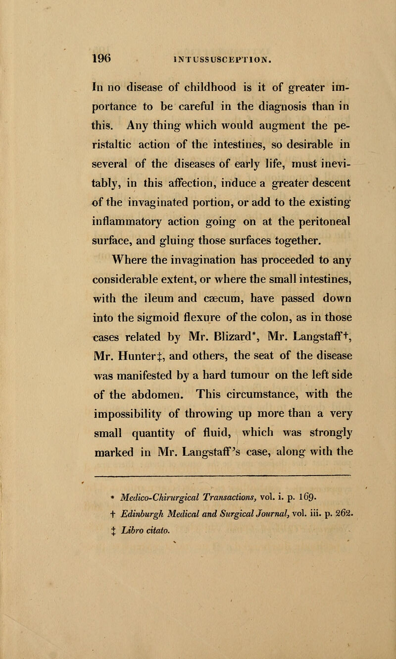 In no disease of childhood is it of greater im- portance to be careful in the diagnosis than in this. Any thing which would augment the pe- ristaltic action of the intestines, so desirable in several of the diseases of early life, must inevi- tably, in this affection, induce a greater descent of the invaginated portion, or add to the existing inflammatory action going on at the peritoneal surface, and gluing those surfaces together. Where the invagination has proceeded to any considerable extent, or where the small intestines, with the ileum and caecum, have passed down into the sigmoid flexure of the colon, as in those teases related by Mr. Blizard*, Mr. Langstafft, Mr. Hunter J, and others, the seat of the disease was manifested by a hard tumour on the left side of the abdomen. This circumstance, with the impossibility of throwing up more than a very small quantity of fluid, which was strongly marked in Mr. LangstafFs case, along with the * Medico-Chirurgical Transactions, vol. i. p. 169. t Edinburgh Medical and Surgical Journal, vol. iii. p. 262. t Libro citato.